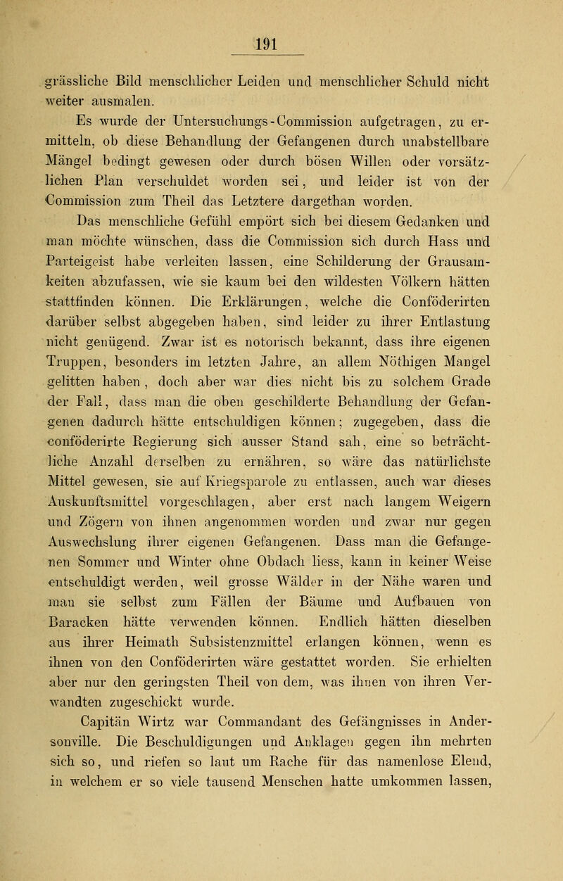 grässliche Bild menschlicher Leiden und menschlicher Schuld nicht weiter ausmalen. Es wurde der Untersuchungs-Commission aufgetragen, zu er- mitteln, ob diese Behandlung der Gefangenen durch unabstellbare Mängel bedingt gewesen oder durch bösen Willen oder vorsätz- lichen Plan verschuldet worden sei, und leider ist von der Commission zum Theil das Letztere dargethan worden. Das menschliche Gefühl empört sich bei diesem Gedanken und man möchte wünschen, dass die Commission sich durch Hass und Parteigeist habe verleiten lassen, eine Schilderung der Grausam- keiten abzufassen, wie sie kaum bei den wildesten Völkern hätten stattfinden können. Die Erklärungen, welche die Conföderirten darüber selbst abgegeben haben, sind leider zu ihrer Entlastung nicht genügend. Zwar ist es notorisch bekannt, dass ihre eigenen Truppen, besonders im letzten Jahre, an allem Nöthigen Mangel gelitten haben, doch aber war dies nicht bis zu solchem Grade der Fall, dass man die oben geschilderte Behandlung der Gefan- genen dadurch hätte entschuldigen können; zugegeben, dass die conföderirte Regierung sich ausser Stand sah, eine so beträcht- liche Anzahl derselben zu ernähren, so wäre das natürlichste Mittel gewesen, sie auf Kriegsparole zu entlassen, auch war dieses Auskunftsmittel vorgeschlagen, aber erst nach langem Weigern und Zögern von ihnen angenommen worden und zwar nur gegen Auswechslung ihrer eigenen Gefangenen. Dass man die Gefange- nen Sommer und Winter ohne Obdach Hess, kann in keiner Weise entschuldigt werden, weil grosse Wälder in der Nähe waren und mau sie selbst zum Fällen der Bäume und Aufbauen von Baracken hätte verwenden können. Endlich hätten dieselben aus ihrer Heimath Subsistenzmittel erlangen können, wenn es ihnen von den Conföderirten wäre gestattet worden. Sie erhielten aber nur den geringsten Theil von dem, was ihnen von ihren Ver- wandten zugeschickt wurde. Capitän Wirtz war Commandant des Gefängnisses in Ander- sonville. Die Beschuldigungen und Anklagen gegen ihn mehrten sich so, und riefen so laut um Rache für das namenlose Elend, in welchem er so viele tausend Menschen hatte umkommen lassen,