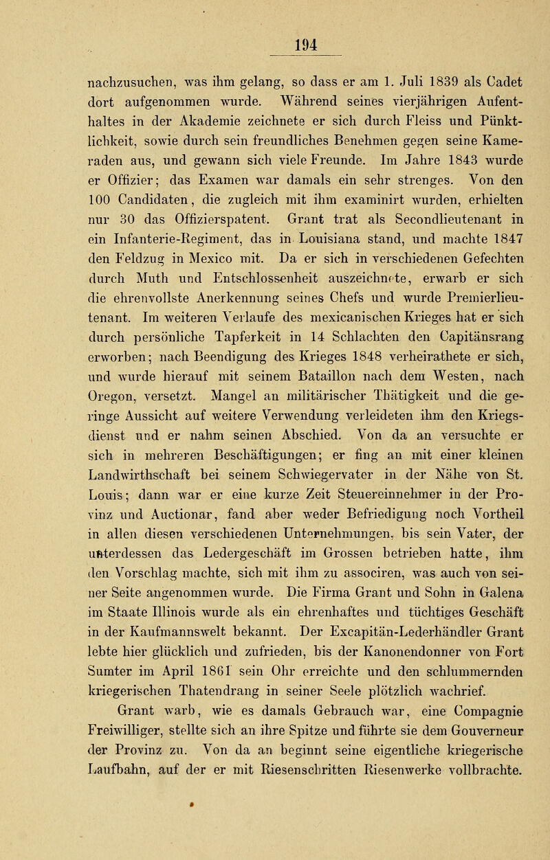 nachzusuchen, was ihm gelang, so dass er am 1. Juli 1839 als Cadet dort aufgenommen wurde. Während seines vierjährigen Aufent- haltes in der Akademie zeichnete er sich durch Fleiss und Pünkt- lichkeit, sowie durch sein freundliches Benehmen gegen seine Kame- raden aus, und gewann sich viele Freunde. Im Jahre 1843 wurde er Offizier; das Examen war damals ein sehr strenges. Von den 100 Candidaten, die zugleich mit ihm examinirt wurden, erhielten nur 30 das Offizierspatent. Grant trat als Secondlieutenant in ein Infanterie-Regiment, das in Louisiana stand, und machte 1847 den Feldzug in Mexico mit. Da er sich in verschiedenen Gefechten durch Muth und Entschlossenheit auszeichnete, erwarb er sich die ehrenvollste Anerkennung seines Chefs und wurde Premierlieu- tenant. Im weiteren Verlaufe des mexicanischen Krieges hat er sich durch persönliche Tapferkeit in 14 Schlachten den Capitänsrang erworben; nach Beendigung des Krieges 1848 verheirathete ersieh, und wurde hierauf mit seinem Bataillon nach dem Westen, nach Oregon, versetzt. Mangel an militärischer Thätigkeit und die ge- ringe Aussicht auf weitere Verwendung verleideten ihm den Kriegs- dienst und er nahm seinen Abschied. Von da an versuchte er sich in mehreren Beschäftigungen; er fing an mit einer kleinen Landwirthschaft bei seinem Schwiegervater in der Nähe von St. Louis; dann war er eine kurze Zeit Steuereinnehmer in der Pro- vinz und Auctionar, fand aber weder Befriedigung noch Vortheil in allen diesen verschiedenen Unternehmungen, bis sein Vater, der unterdessen das Ledergeschäft im Grossen betrieben hatte, ihm den Vorschlag machte, sich mit ihm zu associren, was auch von sei- ner Seite angenommen wurde. Die Firma Grant und Sohn in Galena im Staate Illinois wurde als ein ehrenhaftes und tüchtiges Geschäft in der Kaufmannswelt bekannt. Der Excapitän-Lederhändler Grant lebte hier glücklich und zufrieden, bis der Kanonendonner von Fort Sumter im April 1861 sein Ohr erreichte und den schlummernden kriegerischen Thaten drang in seiner Seele plötzlich wachrief. Grant warb, wie es damals Gebrauch war, eine Compagnie Freiwilliger, stellte sich an ihre Spitze und führte sie dem Gouverneur der Provinz zu. Von da an beginnt seine eigentliche kriegerische Laufbahn, auf der er mit Riesenschritten Riesenwerke vollbrachte.