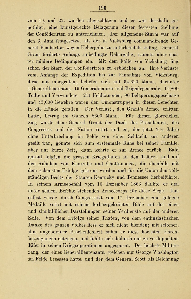 vom 19, und 22. wurden abgeschlagen und er war desshalb ge- nöthigt, eine kunstgerechte Belagerung dieser festesten Stellung der Conföderirten zu unternehmen. Der allgemeine Sturm war auf den 3. Juni festgesetzt, als der in Vicksburg commandirende Ge- neral Pemberton wegen Uebergabe zu unterhandeln anfing. General Grant forderte Anfangs unbedingte Uebergabe, räumte aber spä- ter mildere Bedingungen ein. Mit dem Falle von Vicksburg fing schon der Stern der Conföderirten zu erbleichen an. Ihre Verluste vom. Anfange der Expedition bis zur Einnahme von Vicksburg, diese mit inbegriffen, beliefen sich auf 34,620 Mann, darunter 1 Generallieutenant, 19 Generalmajore und Brigadegenerale, 11,800 Todte und Verwundete. 211 Feldkanonen, 90 Belagerungsgeschütze und 45,000 Gewehre waren den Unionstruppen in diesen Gefechten in die Hände gefallen. Der Verlust, den Grant's Armee erlitten hatte, betrug im Ganzen 8600 Mann. Für diesen glorreichen Sieg wurde dem General Grant der Dank des Präsidenten, des Congresses und der Nation votirt und er, der jetzt 2'A Jahre ohne Unterbrechung im Felde von einer Schlacht zur anderen geeilt war, gönnte sich zum erstenmale Ruhe bei seiner Familie, aber nur kurze Zeit, dann kehrte er zur Armee zurück. Bald darauf folgten die grossen Kriegsthaten in den Thälern und auf den Anhöhen von Knoxville und Chattanooga, die ebenfalls mit dem schönsten Erfolge gekrönt wurden und für die Union den voll- ständigen Besitz der Staaten Kentucky und Tennessee herbeiführte, In seinem Armeebefehl vom 10. Dezember 1863 dankte er den unter seinem Befehle stehenden Armeecorps für diese Siege. Ihm selbst wurde durch Congressakt vom 17. Dezember eine goldene Medaille votirt mit seinem lorbeergekrönten Bilde auf der einen und sinnbildlichen Darstellungen seiner Verdienste auf der anderen Seite. Von dem Erfolge seiner Thaten, von dem enthusiastischen Danke des ganzen Volkes Hess er sich nicht blenden; mit seltener, ihm angeborener Bescheidenheit nahm er diese höchsten Ehren- bezeugungen entgegen, und fühlte sich dadurch nur zu verdoppeltem Eifer in seinen Kriegsoperationen angespornt. Der höchste Militär- rang, der eines Generallieutenants, welchen nur George Washington im Felde besessen hatte, und der dem General Scott als Belohnung