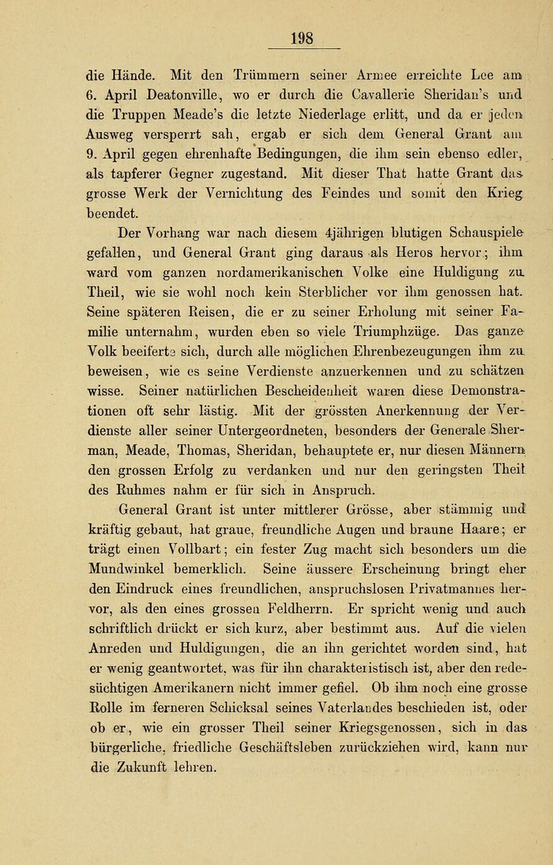 die Hände. Mit den Trümmern seiner Armee erreichte Lee am 6. April Deatonville, wo er durch die Cavallerie Sheridan's und die Truppen Meade's die letzte Niederlage erlitt, und da er jeden Ausweg versperrt sah, ergab er sich dem General Grant am 9. April gegen ehrenhafte Bedingungen, die ihm sein ebenso edler, als tapferer Gegner zugestand. Mit dieser That hatte Grant das- grosse Werk der Vernichtung des Feindes und somit den Krieg beendet. Der Vorhang war nach diesem 4jährigen blutigen Schauspiele gefallen, und General Grant ging daraus als Heros hervor; ihm ward vom ganzen nordamerikanischen Volke eine Huldigung zu. Theil, wie sie wohl noch kein Sterblicher vor ihm genossen hat. Seine späteren Reisen, die er zu seiner Erholung mit seiner Fa- milie unternahm, wurden eben so viele Triumphzüge. Das ganze Volk beeiferte sich, durch alle möglichen Ehrenbezeugungen ihm zu. beweisen, wie es seine Verdienste anzuerkennen und zu schätzen wisse. Seiner natürlichen Bescheidenheit waren diese Demonstra- tionen oft sehr lästig. Mit der grössten Anerkennung der Ver- dienste aller seiner Untergeordneten, besonders der Generale Sher- man, Meade, Thomas, Sheridan, behauptete er, nur diesen Männern den grossen Erfolg zu verdanken und nur den geringsten Theil des Ruhmes nahm er für sich in Anspruch. General Grant ist unter mittlerer Grösse, aber stämmig und kräftig gebaut, hat graue, freundliche Augen und braune Haare; er trägt einen Vollbart; ein fester Zug macht sich besonders um die Mundwinkel bemerklich. Seine äussere Erscheinung bringt eher den Eindruck eines freundlichen, anspruchslosen Privatmannes her- vor, als den eines grossen Feldherrn. Er spricht wenig und auch schriftlich drückt er sich kurz, aber bestimmt aus. Auf die vielen Anreden und Huldigungen, die an ihn gerichtet worden sind, hat er wenig geantwortet, was für ihn charakteristisch ist, aber den rede- süchtigen Amerikanern nicht immer gefiel. Ob ihm noch eine grosse Rolle im ferneren Schicksal seines Vaterlandes beschieden ist, oder ob er, wie ein grosser Theil seiner Kriegsgenossen, sich in das bürgerliche, friedliche Geschäftsleben zurückziehen wird, kann nur die Zukunft lehren.