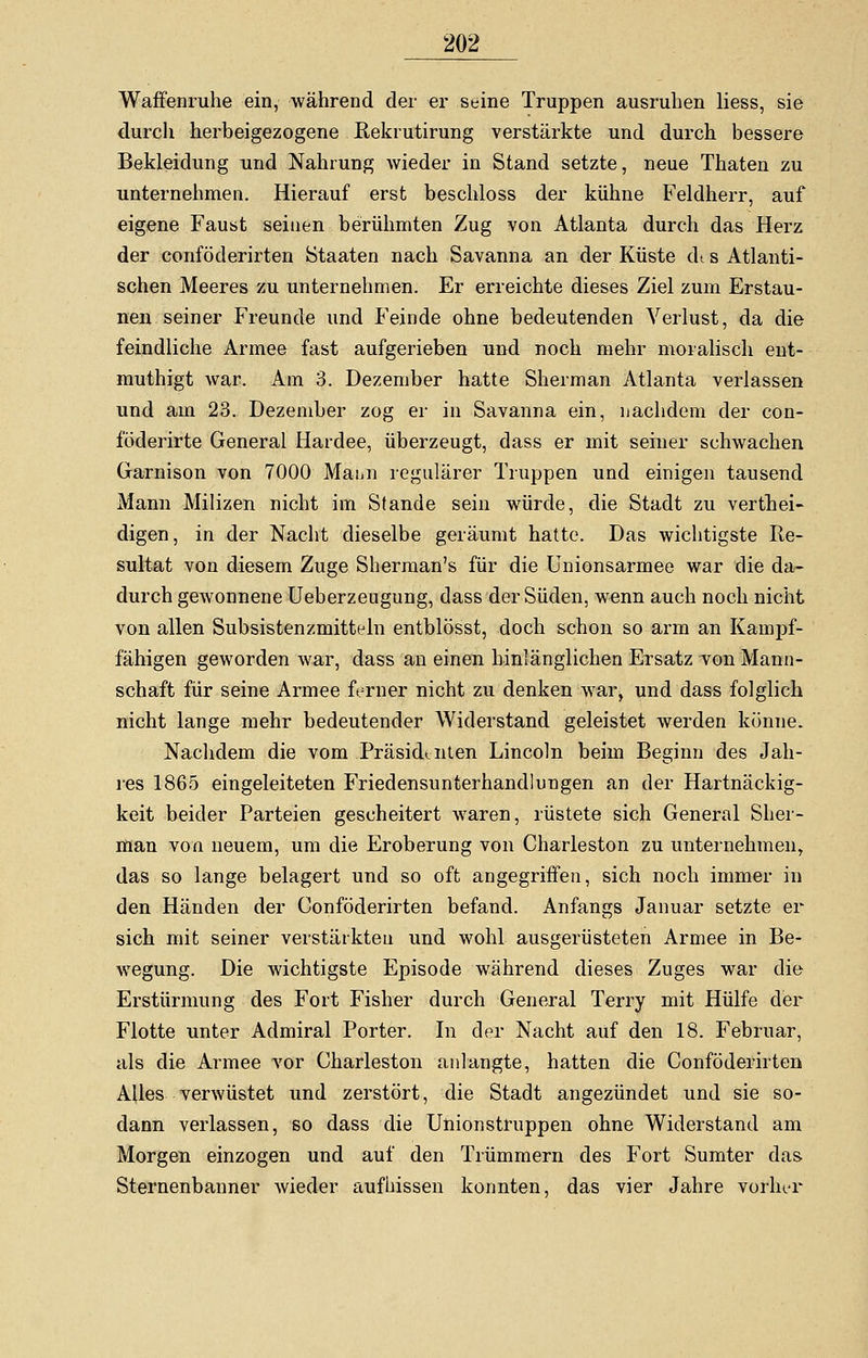 Waffenruhe ein, während der er seine Truppen ausruhen Hess, sie durch herbeigezogene Rekrutirung verstärkte und durch bessere Bekleidung und Nahrung wieder in Stand setzte, neue Thaten zu unternehmen. Hierauf erst beschloss der kühne Feldherr, auf eigene Faust seinen berühmten Zug von Atlanta durch das Herz der conföderirten Staaten nach Savanna an der Küste di s Atlanti- schen Meeres zu unternehmen. Er erreichte dieses Ziel zum Erstau- nen seiner Freunde und Feinde ohne bedeutenden Verlust, da die feindliche Armee fast aufgerieben und noch mehr moralisch ent- muthigt war. Am 3. Dezember hatte Sherman Atlanta verlassen und am 23. Dezember zog er in Savanna ein, nachdem der con- föderirte General Hardee, überzeugt, dass er mit seiner schwachen Garnison von 7000 Mann regulärer Truppen und einigen tausend Mann Milizen nicht im Stande sein würde, die Stadt zu verthei- digen, in der Nacht dieselbe geräumt hatte. Das wichtigste Re- sultat von diesem Zuge Sherman's für die Unionsarmee war die da- durch gewonnene Ueberzeugung, dass der Süden, wenn auch noch nicht von allen Subsistenzmitteln entblösst, doch schon so arm an Kampf- fähigen geworden war, dass an einen hinlänglichen Ersatz von Mann- schaft für seine Armee ferner nicht zu denken war, und dass folglich nicht lange mehr bedeutender Widerstand geleistet werden könne. Nachdem die vom Präsidenten Lincoln beim Beginn des Jah- res 1865 eingeleiteten Friedensunterhandlungen an der Hartnäckig- keit beider Parteien gescheitert waren, rüstete sich General Sher- man von neuem, um die Eroberung von Charleston zu unternehmen, das so lange belagert und so oft angegriffen, sich noch immer in den Händen der Conföderirten befand. Anfangs Januar setzte er sich mit seiner verstärkten und wohl ausgerüsteten Armee in Be- wegung. Die wichtigste Episode während dieses Zuges war die Erstürmung des Fort Fisher durch General Terry mit Hülfe der Flotte unter Admiral Porter. In der Nacht auf den 18. Februar, als die Armee vor Charleston anlangte, hatten die Conföderirten AUes verwüstet und zerstört, die Stadt angezündet und sie so- dann verlassen, so dass die Unionstruppen ohne Widerstand am Morgen einzogen und auf den Trümmern des Fort Sumter das. Sternenbanner wieder aufbissen konnten, das vier Jahre vorher