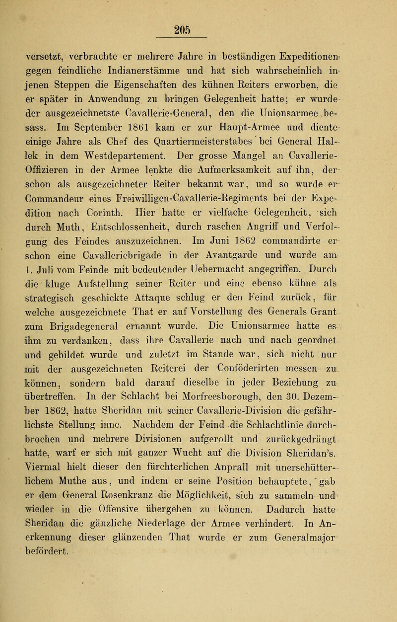 versetzt, verbrachte er mehrere Jahre in beständigen Expeditionen^ gegen feindliche Indianerstämme und hat sich wahrscheinlich in jenen Steppen die Eigenschaften des kühnen Reiters erworben, die er später in Anwendung zu bringen Gelegenheit hatte; er wurde der ausgezeichnetste Cavallerie-General, den die Unionsarmee.be- sass. Im September 1861 kam er zur Haupt-Armee und diente einige Jahre als Chef des Quartiermeisterstabes bei General Hal- lek in dem Westdepartement. Der grosse Mangel an Cavallerie- Offizieren in der Armee lenkte die Aufmerksamkeit auf ihn, der- schon als ausgezeichneter Reiter bekannt war, und so wurde er Commandeur eines Freiwilligen-Cavallerie-Regiments bei der Expe- dition nach Corinth. Hier hatte er vielfache Gelegenheit, sich durch Muth, Entschlossenheit, durch raschen Angriff und Verfol- gung des Feindes auszuzeichnen. Im Juni 1862 commandirte er schon eine Cavalleriebrigade in der Avantgarde und wurde am 1. Juli vom Feinde mit bedeutender Uebermacht angegriffen. Durch die kluge Aufstellung seiner Reiter und eine ebenso kühne als strategisch geschickte Attaque schlug er den Feind zurück, für welche ausgezeichnete That er auf Vorstellung des Generals Grant zum Brigadegeneral ernannt wurde. Die Unionsarmee hatte es ihm zu verdanken, dass ihre Cavallerie nach und nach geordnet und gebildet wurde und zuletzt im Stande war, sich nicht nur mit der ausgezeichneten Reiterei der Conföderirten messen zu können, sondern bald darauf dieselbe in jeder Beziehung zu übertreffen. In der Schlacht bei Morfreesborough, den 30. Dezem- ber 1862, hatte Sheridan mit seiner Cavallerie-Division die gefähr- lichste Stellung inne. Nachdem der Feind die Schlachtlinie durch- brochen und mehrere Divisionen aufgerollt und zurückgedrängt hatte, warf er sich mit ganzer Wucht auf die Division Sheridan's. Viermal hielt dieser den fürchterlichen Anprall mit unerschütter- lichem Muthe aus, und indem er seine Position behauptete, gab er dem General Rosenkranz die Möglichkeit, sich zu sammeln und wieder in die Offensive übergehen zu können. Dadurch hatte Sheridan die gänzliche Niederlage der Armee verhindert. In An- erkennung dieser glänzenden That wurde er zum Generalmajor befördert.