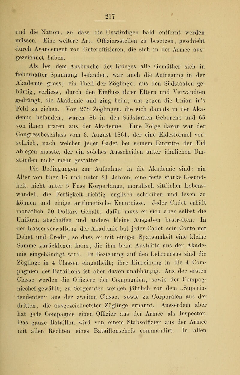 und die Nation, so dass die Unwürdigen bald entfernt werden müssen. Eine weitere Art, Offiziersstellen zu besetzen, geschieht durch Avancement von Unteroffizieren, die sich in der Armee aus- gezeichnet haben. Als bei dem Ausbruche des Krieges alle Gemüther sich in fieberhafter Spannung befanden, war auch die Aufregung in der Akademie gross; ein Theil der Zöglinge, aus den Südstaaten ge- bürtig , verliess, durch den Einfluss ihrer Eltern und Verwandten gedrängt, die Akademie und ging heim, um gegen die Union in's Feld zu ziehen. Von 278 Zöglingen, die sich damals in der Aka- demie befanden, waren 86 in den Südstaaten Geborene und 65 von ihnen traten aus der Akademie. Eine Folge davon war der Gongressbeschluss vom 3. August 1861, der eine Eidesformel vor- schrieb, nach welcher jeder Cadet bei seinem Eintritte den Eid ablegen musste, der ein solches Ausscheiden unter ähnlichen Um- ständen nicht mehr gestattet. Die Bedingungen zur Aufnahme in die Akademie sind: ein Al^er von über 16 und unter 21 Jahren, eine feste starke Gesund- heit, nicht unter 5 Fuss Körperlänge, moralisch sittlicher Lebens- wandel, die Fertigkeit richtig englisch schreiben und lesen zu können und einige arithmetische Kenntnisse. Jeder Cadet erhält monatlich 30 Dollars Gehalt, dafür muss er sich aber selbst die Uniform anschaffen und andere kleine Ausgaben bestreiten. In der Kassen Verwaltung der Akademie hat jeder Cadet sein Conto mit Debet und Credit, so dass er mit einiger Sparsamkeit eine kleine Summe zurücklegen kann, die ihm beim Austritte aus der Akade- mie eingehändigt wird. In Beziehung auf den Lehrcursus sind die Zöglinge in 4 Classen eingetheilt; ihre Einreihung in die 4 Com- pagnien des Bataillons ist aber davon unabhängig. Aus der ersten Classe werden die Offiziere der Compagnien, sowie der Compag- niechef gewählt; zu Sergeanten werden jährlich von dem ^Superin- tendenten'1 aus der zweiten Classe, sowie zu Corporalen aus der dritten, die ausgezeichnetsten Zöglinge ernannt. Ausserdem aber hat jede Compagnie einen Offizier aus der Armee als Inspector. Das ganze Bataillon wird von einem Stabsolfizier aus der Armee mit allen Rechten eines Bataillonschefs commandirt. In allen