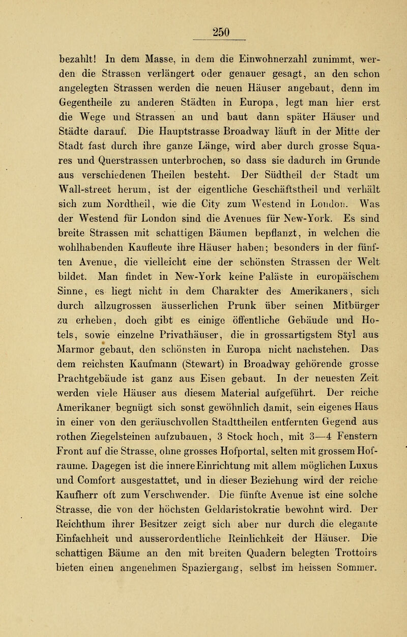 bezahlt! In dem Masse, in dem die Einwohnerzahl zunimmt, wer- den die Strassen verlängert oder genauer gesagt, an den schon angelegten Strassen werden die neuen Häuser angebaut, denn im Gegentheile zu anderen Städten in Europa, legt man hier erst die Wege und Strassen an und baut dann später Häuser und Städte darauf. Die Hauptstrasse Broadway läuft in der Mitte der Stadt fast durch ihre ganze Länge, wird aber durch grosse Squa- res und Querstrassen unterbrochen, so dass sie dadurch im Grunde aus verschiedenen Theilen besteht. Der Südtheil der Stadt um Wall-street herum, ist der eigentliche Geschäftstheil und verhält sich zum Nordtheil, wie die City zum 'Westend in London. Was der Westend für London sind die Avenues für New-York. Es sind breite Strassen mit schattigen Bäumen bepflanzt, in welchen die wohlhabenden Kaufleute ihre Häuser haben; besonders in der fünf- ten Avenue, die vielleicht eine der schönsten Strassen der Welt bildet. Man findet in New-York keine Paläste in europäischem Sinne, es liegt nicht in dem Charakter des Amerikaners, sich durch allzugrossen äusserlichen Prunk über seinen Mitbürger zu erheben, doch gibt es einige öffentliche Gebäude und Ho- tels, sowie einzelne Privathäuser, die in grossartigstem Styl aus Marmor gebaut, den schönsten in Europa nicht nachstehen. Das dem reichsten Kaufmann (Stewart) in Broadway gehörende grosse Prachtgebäude ist ganz aus Eisen gebaut. In der neuesten Zeit werden viele Häuser aus diesem Material aufgeführt. Der reiche Amerikaner begnügt sich sonst gewöhnlich damit, sein eigenes Haus in einer von den geräuschvollen Stadttheilen entfernten Gegend aus rothen Ziegelsteinen aufzubauen, 3 Stock hoch, mit 3—4 Fenstern Front auf die Strasse, ohne grosses Hofportal, selten mit grossem Hof- raume. Dagegen ist die innere Einrichtung mit allem möglichen Luxus und Comfort ausgestattet, und in dieser Beziehung wird der reiche Kaufherr oft zum Verschwender. Die fünfte Avenue ist eine solche Strasse, die von der höchsten Geldaristokratie bewohnt wird. Der Keichthum ihrer Besitzer zeigt sich aber nur durch die elegante Einfachheit und ausserordentliche Reinlichkeit der Häuser. Die schattigen Bäume an den mit breiten Quadern belegten Trottoirs- bieten einen angenehmen Spaziergang, selbst im heissen Sommer.