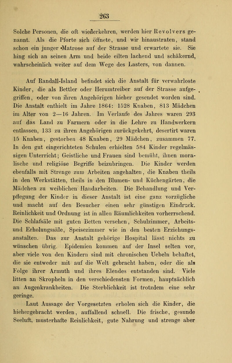 Solche Personen, die oft wiederkehren, werden liier Revolvers ge- nannt. Als die Pforte sich öffnete, und wir hinaustraten, stand schon ein junger »Matrose auf der Strasse und erwartete sie. Sie hing sich an seinen Arm und beide eilten lachend und schäkernd, wahrscheinlich weiter auf dem Wege des Lasters, von dannen. Auf Randall-Island befindet sich die Anstalt für verwahrloste Kinder, die als Bettler oder Herumtreiber auf der Strasse aufge- griffen, oder von ihren Angehörigen hieher gesendet worden sind. Die Anstalt enthielt im Jahre 1864: 1528 Knaben, 813 Mädchen im Alter von 2—16 Jahren. Im Verlaufe des Jahres waren 293 auf das Land zu Farmern oder in die Lehre zu Handwerkern entlassen, 133 zu ihren Angehörigen zurückgekehrt, desertirt waren 15 Knaben, gestorben 48 Knaben, 29 Mädchen, zusammen 77. In den gut eingerichteten Schulen erhielten 584 Kinder regelmäs- sigen Unterricht; Geistliche und Frauen sind bemüht, ihnen mora- lische und religiöse Begriffe beizubringen. Die Kinder werden ebenfalls mit Strenge zum Arbeiten angehalten, die Knaben theils in den Werkstätten, theils in den Blumen- und Küchengärten, die Mädchen zu weiblichen Handarbeiten. Die Behandlung und Ver- pflegung der Kinder in dieser Anstalt ist eine ganz vorzügliche und macht auf den Besucher einen sehr günstigen Eindruck. Reinlichkeit und Ordnung ist in allen Räumlichkeiten vorherrschend. Die Schlafsäle mit guten Betten versehen, Schulzimmer, Arbeits- und Erholungssäle, Speisezimmer wie in den besten Erziehungs- anstalten. Das zur Anstalt gehörige Hospital lässt nichts zu wünschen übrig. Epidemien kommen auf der Insel selten vor, aber viele von den Kindern sind mit chronischen Uebeln behaftet, die sie entweder mit auf die Welt gebracht haben, oder die als Folge ihrer Armuth und ihres Elendes entstanden sind. Viele litten an Skropheln in den verschiedensten Formen, hauptsächlich an Augenkrankheiten. Die Sterblichkeit ist trotzdem eine sehr geringe. Laut Aussage der Vorgesetzten erholen sich die Kinder, die hiehergebracht werden, auffallend schnell. Die frische, gesunde Seeluft, musterhafte Reinlichkeit, gute Nahrung und strenge aber