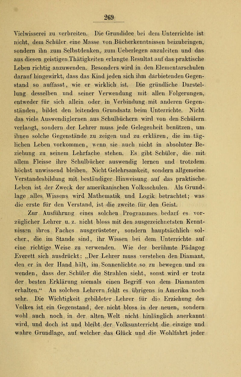 Vielwisserei zu verbreiten. Die Grundidee bei dem Unterrichte ist nicht, dem Schüler eine Masse von Bücherkenntnissen beizubringen, sondern ihn zum Selbstdenken, zum Ueberlegen anzuleiten und das aus diesen geistigen Thätigkeiten erlangte Resultat auf das praktische Leben richtig anzuwenden. Besonders wird in den Elementarschulen darauf hingewirkt, dass das Kind jeden sich ihm darbietenden Gegen- stand so auffasst, wie er wirklich ist. Die gründliche Darstel- lung desselben und seiner Verwendung mit allen Folgerungen, entweder für sich allein oder in Verbindung mit anderen Gegen- ständen, bildet den leitenden Grundsatz beim Unterrichte. Nicht das viele Auswendiglernen aus Schulbüchern wird von den Schülern verlangt, sondern der Lehrer muss jede Gelegenheit benützen, um ihnen solche Gegenstände zu zeigen und zu erklären, die im täg- lichen Leben vorkommen, wenn sie auch nicht in absoluter Be- ziehung zu seinem Lehrfache stehen. Es gibt Schüler, die mit allem Fleisse ihre Schulbücher auswendig lernen und trotzdem höchst unwissend bleiben. Nicht Gelehrsamkeit, sondern allgemeine Verstandesbildung mit beständiger Hinweisung auf das praktische Leben ist der Zweck der amerikanischen Volksschulen. Als Grund- lage alles Wissens wird Mathematik und Logik betrachtet; was die erste für den Verstand, ist die zweite für den Geist. Zur Ausführung eines solchen Programmes bedarf es vor- züglicher Lehrer u. z. nicht bloss mit den ausgezeichnetsten Kennt- nissen ihres Faches ausgerüsteter, sondern hauptsächlich sol- cher, die im Stande sind, ihr Wissen bei dem Unterrichte auf eine richtige Weise zu verwenden. Wie der berühmte Pädagog Everett sich ausdrückt: ,,Der Lehrer muss verstehen den Diamant, den er in der Hand hält, im Sonnenlichte so zu bewegen und zu wenden, dass der Schüler die Strahlen sieht, sonst wird er trotz der besten Erklärung niemals einen Begriff von dem Diamanten erhalten. An solchen Lehrern fehlt es übrigens in Amerika noch sehr. Die Wichtigkeit gebildeter Lehrer für die Erziehung des Volkes ist ein Gegenstand, der nicht bloss in der neuen, sondern wohl auch noch in der alten Welt nicht hinlänglich anerkannt wird, und doch ist und bleibt der Volksunterricht die einzige und wahre Grundlage, auf welcher das Glück und die Wohlfahrt jeder
