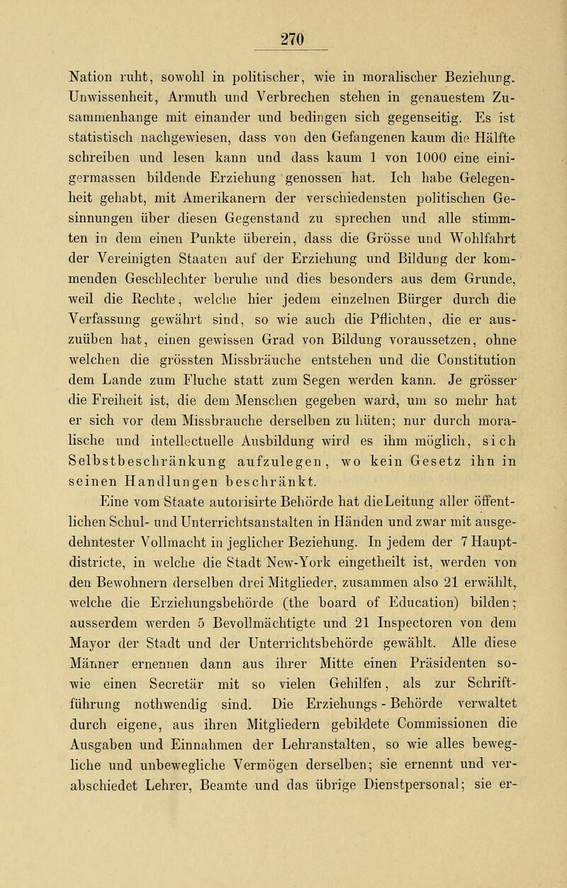 Nation ruht, sowohl in politischer, wie in moralischer Beziehung. Unwissenheit, Armuth und Verbrechen stehen in genauestem Zu- sammenhange mit einander und bedingen sich gegenseitig. Es ist statistisch nachgewiesen, dass von den Gefangenen kaum die Hälfte schreiben und lesen kann und dass kaum 1 von 1000 eine eini- germassen bildende Erziehung genossen hat. Ich habe Gelegen- heit gehabt, mit Amerikanern der verschiedensten politischen Ge- sinnungen über diesen Gegenstand zu sprechen und alle stimm- ten in dem einen Punkte überein, dass die Grösse und Wohlfahrt der Vereinigten Staaten auf der Erziehung und Bildung der kom- menden Geschlechter beruhe und dies besonders aus dem Grunde, weil die Rechte, welche hier jedem einzelnen Bürger durch die Verfassung gewährt sind, so wie auch die Pflichten, die er aus- zuüben hat, einen gewissen Grad von Bildung voraussetzen, ohne welchen die grössten Missbräuche entstehen und die Constitution dem Lande zum Fluche statt zum Segen werden kann. Je grösser die Freiheit ist, die dem Menschen gegeben ward, um so mehr hat er sich vor dem Missbrauche derselben zu hüten; nur durch mora- lische und intellectuelle Ausbildung wird es ihm möglich, sich Selbstbeschränkung aufzulegen, wo kein Gesetz ihn in seinen Handlungen beschränkt. Eine vom Staate autorisirte Behörde hat die Leitung aller öffent- lichen Schul- und Unterrichtsanstalten in Händen und zwar mit ausge- dehntester Vollmacht in jeglicher Beziehung. In jedem der 7Haupt- districte, in welche die Stadt New-York eingetheilt ist, werden von den Bewohnern derselben drei Mitglieder, zusammen also 21 erwählt, welche die Erziehungsbehörde (the board of Education) bilden; ausserdem werden 5 Bevollmächtigte und 21 Inspectoren von dem Mayor der Stadt und der Unterrichtsbehörde gewählt. Alle diese Männer ernennen dann aus ihrer Mitte einen Präsidenten so- wie einen Secretär mit so vielen Gehilfen, als zur Schrift- führung nothwendig sind. Die Erziehungs - Behörde verwaltet durch eigene, aus ihren Mitgliedern gebildete Commissionen die Ausgaben und Einnahmen der Lehranstalten, so wie alles beweg- liche und unbewegliche Vermögen derselben; sie ernennt und ver- abschiedet Lehrer, Beamte und das übrige Dienstpersonal; sie er-