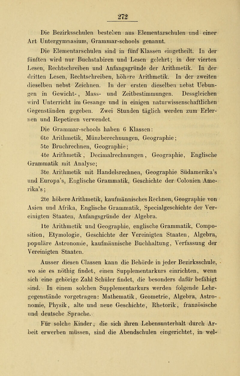 Die Bezirksschulen bestellen aus Elementarschulen und einer Art Untergymnasium, Grammar-schools genannt. Die Elementarschulen sind in fünf Klassen eingetheilt. In der fünften wird nur Buchstabiren und Lesen gelehrt; in der vierten Lesen, Rechtschreiben und Anfangsgründe der Arithmetik. In der dritten Lesen, Rechtschreiben, höhere Arithmetik. In der zweiten dieselben nebst Zeichnen. In der ersten dieselben nebst Uebun- gen in Gewicht-, Mass- und Zeitbestimmungen. Dessgleichen wird Unterricht im Gesänge und in einigen naturwissenschaftlichen Gegenständen gegeben. Zwei Stunden täglich werden zum Erler- nen und Repetiren verwendet. Die Grammar-schools haben 6 Klassen: 6te Arithmetik, Münzberechnungen, Geographie; 5te Bruchrechnen, Geographie; 4te Arithmetik, Decimalrechnungen, Geographie, Englische Grammatik mit Analyse; 3te Arithmetik mit Handelsrechnen, Geographie Südamerika's und Europa's, Englische Grammatik, Geschichte der Colonien Ame- rika's ; 2te höhere Arithmetik, kaufmännisches Rechnen, Geographie von Asien und Afrika, Englische Grammatik, Specialgeschichte der Ver- einigten Staaten, Anfangsgründe der Algebra. lte Arithmetik und Geographie, englische Grammatik, Compo- sition, Etymologie, Geschichte der Vereinigten Staaten, Algebra, populäre Astronomie, kaufmännische Buchhaltung, Verfassung der Vereinigten Staaten. Ausser diesen Classen kann die Behörde in jeder Bezirksschule, wo sie es nöthig findet, einen Supplementarkurs einrichten, wenn sich eine gehörige Zahl Schüler findet, die besonders dafür befähigt sind. In einem solchen Supplementarkurs werden folgende Lehr- gegenstände vorgetragen: Mathematik, Geometrie, Algebra, Astro- nomie, Physik, alte und neue Geschichte, Rhetorik, französische und deutsche Sprache. Für solche Kinder, die sich ihren Lebensunterhalt durch Ar- beit erwerben müssen, sind die Abendschulen eingerichtet, in wel-