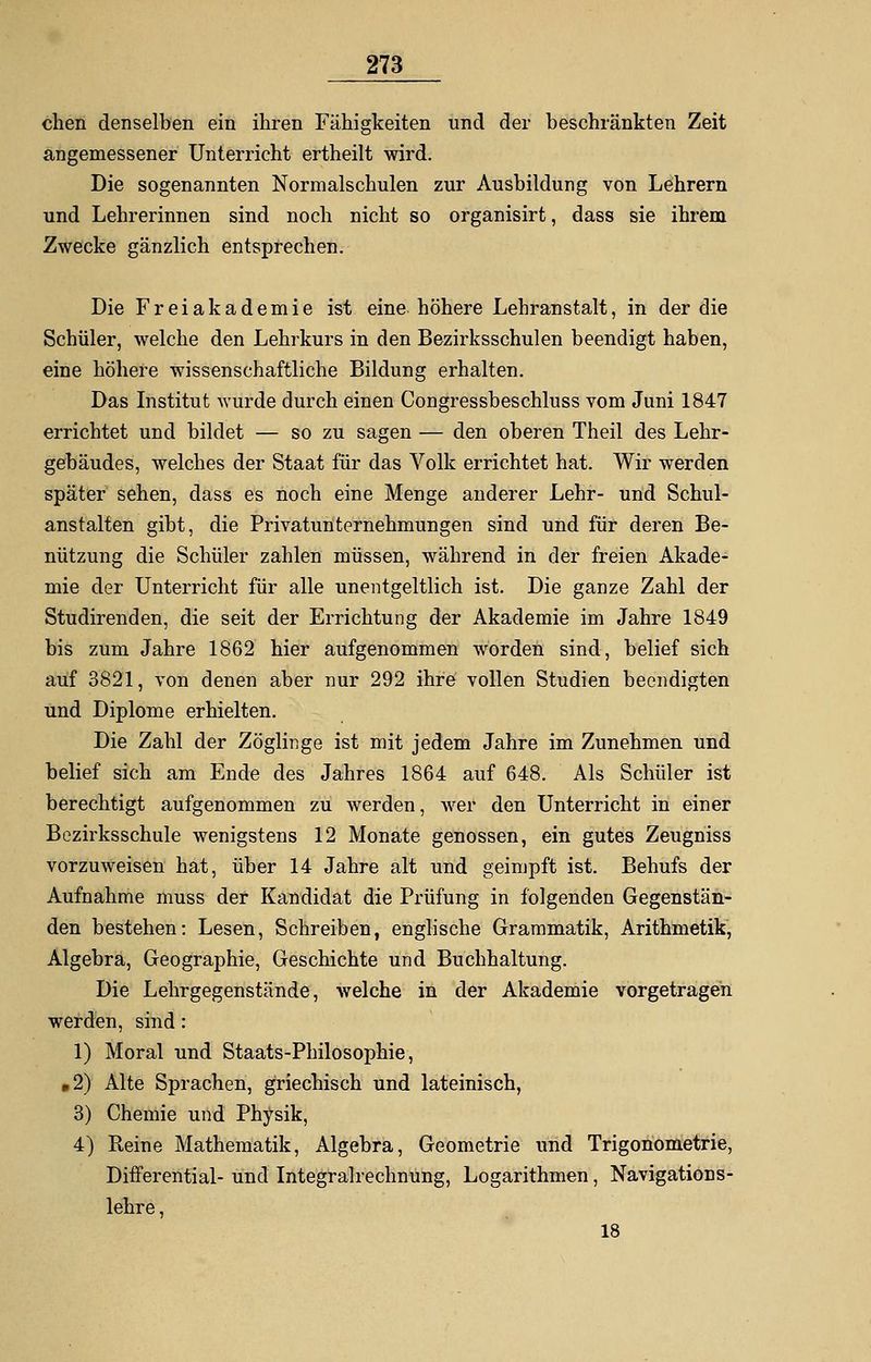 clien denselben ein ihren Fähigkeiten und der beschränkten Zeit angemessener Unterricht ertheilt wird. Die sogenannten Normalschulen zur Ausbildung von Lehrern und Lehrerinnen sind noch nicht so organisirt, dass sie ihrem Zwecke gänzlich entsprechen. Die Freiakademie ist eine höhere Lehranstalt, in der die Schüler, welche den Lehrkurs in den Bezirksschulen beendigt haben, eine höhere wissenschaftliche Bildung erhalten. Das Institut wurde durch einen Congressbeschluss vom Juni 1847 errichtet und bildet — so zu sagen — den oberen Theil des Lehr- gebäudes, welches der Staat für das Volk errichtet hat. Wir werden später sehen, dass es noch eine Menge anderer Lehr- und Schul- anstalten gibt, die Privatunternehmungen sind und für deren Be- nützung die Schüler zahlen müssen, während in der freien Akade- mie der Unterricht für alle unentgeltlich ist. Die ganze Zahl der Studirenden, die seit der Errichtung der Akademie im Jahre 1849 bis zum Jahre 1862 hier aufgenommen worden sind, belief sich auf 3821, von denen aber nur 292 ihre vollen Studien beendigten und Diplome erhielten. Die Zahl der Zöglinge ist mit jedem Jahre im Zunehmen und belief sich am Ende des Jahres 1864 auf 648. Als Schüler ist berechtigt aufgenommen zu werden, wer den Unterricht in einer Bezirksschule wenigstens 12 Monate genossen, ein gutes Zeugniss vorzuweisen hat, über 14 Jahre alt und geimpft ist. Behufs der Aufnahme muss der Kandidat die Prüfung in folgenden Gegenstän- den bestehen: Lesen, Schreiben, englische Grammatik, Arithmetik, Algebra, Geographie, Geschichte und Buchhaltung. Die Lehrgegenstände, welche in der Akademie vorgetragen werden, sind: 1) Moral und Staats-Philosophie, »2) Alte Sprachen, griechisch und lateinisch, 3) Chemie und Physik, 4) Heine Mathematik, Algebra, Geometrie und Trigonometrie, Differential- und Integralrechnung, Logarithmen, Navigations- lehre , 18