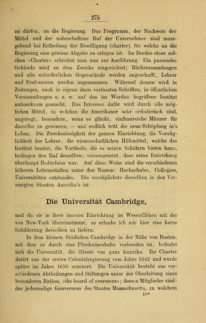 zu dürfen, an die Regierung. Das Programm, der Nachweis der Mittel und der unbescholtene Ruf der Unternehmer sind mass- gebend bei Ertheilung der Bewilligung (charter), für welche an die Regierung eine gewisse Abgabe zu erlegen ist. Im Besitze eines sol- chen »Charter« schreitet man nun zur Ausführung. Ein passendes Gebäude wird zu dem Zwecke eingerichtet; Büchersammlungen und alle erforderlichen Gegenstände werden angeschafft, Lehrer und Professoren werden angenommen. Während dessen wird in Zeitungen, auch in eigens dazu verfassten Schriften, in öffentlichen Versammlangen u. s. w. auf das im Werden begriffene Institut aufmerksam gemacht. Das Interesse dafür wird durch alle mög- lichen Mittel, in welchen die Amerikaner sehr erfinderisch sind, angeregt, besonders, wenn es glückt, einflussreiche Männer für dasselbe zu gewinnen, — und endlich tritt die neue Schöpfung in's Leben. Die Zweckmässigkeit der ganzen Einrichtung, die Vorzüg- lichkeit der Lehrer, die wissenschaftlichen Hilfsmittel, welche das Institut besitzt, die Vortheile, die es seinen Schülern bieten kann, bedingen den Ruf desselben, vorausgesetzt, dass seine Entstehung überhaupt Bedürfniss war. Auf diese Weise sind die verschiedenen höheren Lehranstalten unter den Namen: Hochschulen, Collegien, Universitäten entstanden. Die vorzüglichste derselben in den Ver- einigten Staaten Amerika's ist Die Universität Cambridge, und da sie in ihrer inneren Einrichtung im Wesentlichen mit der von New-York übereinstimmt, so erlaube ich mir hier eine kurze Schilderung derselben zu liefern. In dem kleinen Städtchen Cambridge in der Nähe von Boston, mit dem es durch eine Pferdeeisenbahn verbunden ist, befindet sich die Universität, die älteste von ganz Amerika. Ihr Charter datirt aus der ersten Colonialregierung vom Jahre 1642 und wurde später im Jahre 1650 erneuert. Die Universität besteht aus ver- schiedenen Abtheilungen und Stiftungen unter der Oberleitung eines besonderen Rathes, »theboard of overseers«; dessen Mitglieder sind: der jedesmalige Gouverneur des Staates Massachusetts, zu welchem 18*