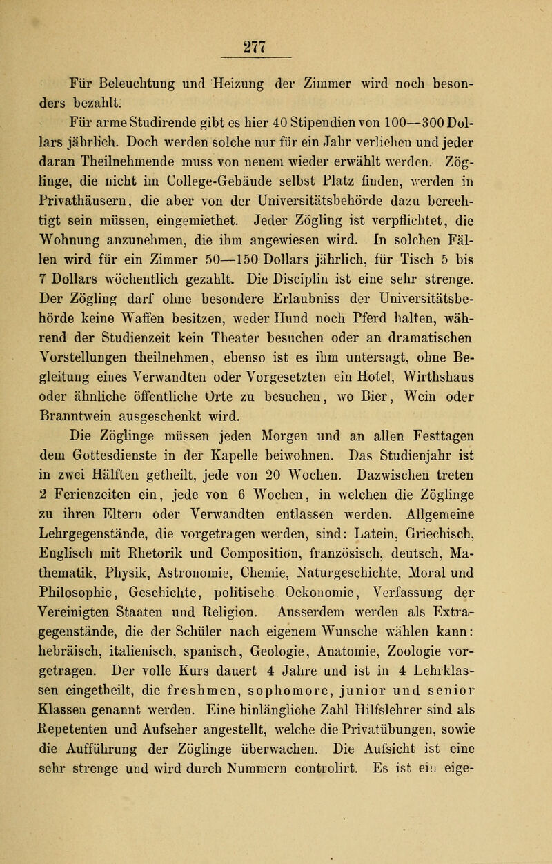 Für Beleuchtung und Heizung der Zimmer wird noch beson- ders bezahlt. Für arme Studirende gibt es hier 40 Stipendien von 100—300 Dol- lars jährlich. Doch werden solche nur für ein Jahr verliehen und jeder daran Theilnehmende muss von neuem wieder erwählt werden. Zög- linge, die nicht im College-Gebäude selbst Platz finden, werden in Privathäusern, die aber von der Universitätsbehörde dazu berech- tigt sein müssen, eingemiethet. Jeder Zögling ist verpflichtet, die Wohnung anzunehmen, die ihm angewiesen wird. In solchen Fäl- len wird für ein Zimmer 50—150 Dollars jährlich, für Tisch 5 bis 7 Dollars wöchentlich gezahlt. Die Disciplin ist eine sehr strenge. Der Zögling darf ohne besondere Erlaubniss der Universitätsbe- hörde keine Waffen besitzen, weder Hund noch Pferd halten, wäh- rend der Studienzeit kein Theater besuchen oder an dramatischen Vorstellungen theilnehmen, ebenso ist es ihm untersagt, ohne Be- gleitung eines Verwandten oder Vorgesetzten ein Hotel, Wirthshaus oder ähnliche öffentliche Orte zu besuchen, wo Bier, Wein oder Branntwein ausgeschenkt wird. Die Zöglinge müssen jeden Morgen und an allen Festtagen dem Gottesdienste in der Kapelle beiwohnen. Das Studienjahr ist in zwei Hälften getheilt, jede von 20 Wochen. Dazwischen treten 2 Ferienzeiten ein, jede von 6 Wochen, in welchen die Zöglinge zu ihren Eltern oder Verwandten entlassen werden. Allgemeine Lehrgegenstände, die vorgetragen werden, sind: Latein, Griechisch, Englisch mit Rhetorik und Compositiön, französisch, deutsch, Ma- thematik, Physik, Astronomie, Chemie, Naturgeschichte, Moral und Philosophie, Geschichte, politische Oekonomie, Verfassung der Vereinigten Staaten und Religion. Ausserdem werden als Extra- gegenstände, die der Schüler nach eigenem Wunsche wählen kann: hebräisch, italienisch, spanisch, Geologie, Anatomie, Zoologie vor- getragen. Der volle Kurs dauert 4 Jahre und ist in 4 Lehrklas- sen eingetheilt, die freshmen, sophomore, junior und senior Klassen genannt werden. Eine hinlängliche Zahl Hilfslehrer sind als Repetenten und Aufseher angestellt, welche die Privatübungen, sowie die Aufführung der Zöglinge überwachen. Die Aufsicht ist eine sehr strenge und wird durch Nummern controlirt. Es ist ein eige-