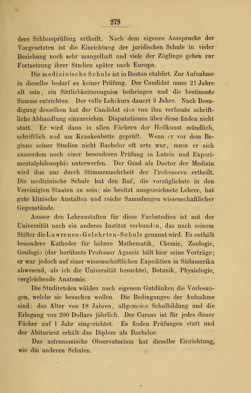 dere Schlussprüfung ertheilt. Nach dem eigenen Ausspruche der Vorgesetzten ist die Einrichtung der juridischen Schule in vieler Beziehung noch sehr mangelhaft und viele der Zöglinge gehen zur Fortsetzung ihrer Studien später nach Europa. Die medizinische Schule ist in Boston etablirt. Zur Aufnahme in dieselbe bedarf es keiner Prüfung. Der Candidat muss 21 Jahre alt sein, ein Sittlichkeitszeugniss beibringen und die bestimmte Summe entrichten. Der volle Lehrkurs dauert 3 Jahre. Nach Been- digung desselben hat der Candidat eine von ihm verfasste schrift- liche Abhandlung einzureichen. Disputationen über diese finden nicht statt. Er wird dann in allen Fächern der Heilkunst mündlich, schriftlich und am Krankenbette geprüft. Wenn er vor dem Be- ginne seiner Studien nicht Bachelor oft arts war, muss er sich ausserdem noch einer besonderen Prüfung in Latein und Experi- mentalphilosophie unterwerfen. Der Grad als Doctor der Medizin wird ihm nur durch Stimmenmehrheit der Professoren ertheilt. Die medizinische Schule hat den Euf, die vorzüglichste in den Vereinigten Staaten zu sein; sie besitzt ausgezeichnete Lehrer, hat gute klinische Anstalten und reiche Sammlungen wissenschaftlicher Gegenstände. Ausser den Lehranstalten für diese Fachstudien ist mit der Universität noch ein anderes Institut verbunden, das nach seinem Stifter die Lawrence-Gelehrten-Schule genannt wird. Es enthält besondere Katheder für höhere Mathematik, Chemie, Zoologie, Geologie (der berühmte Professor Agassiz hält hier seine Vorträge; er war jedoch auf einer wissenschaftlichen Expedition in Südamerika abwesend, als ich die Universität besuchte), Botanik, Physiologie, vergleichende Anatomie. Die Studirenden wälden nach eigenem Gutdünken die Vorlesun- gen, welche sie besuchen wollen. Die Bedingungen der Aufnahme sind: das Alter von 18 Jahren, allgemeine Schulbildung und die Erlegung von 200 Dollars jährlich. Der Cursus ist für jedes dieser Fächer auf 1 Jahr eingerichtet. Es finden Prüfungen statt und der Abiturient erhält das Diplom als Bachelor. Das astronomische Observatorium hat dieselbe Einrichtung, wie die anderen Schulen.