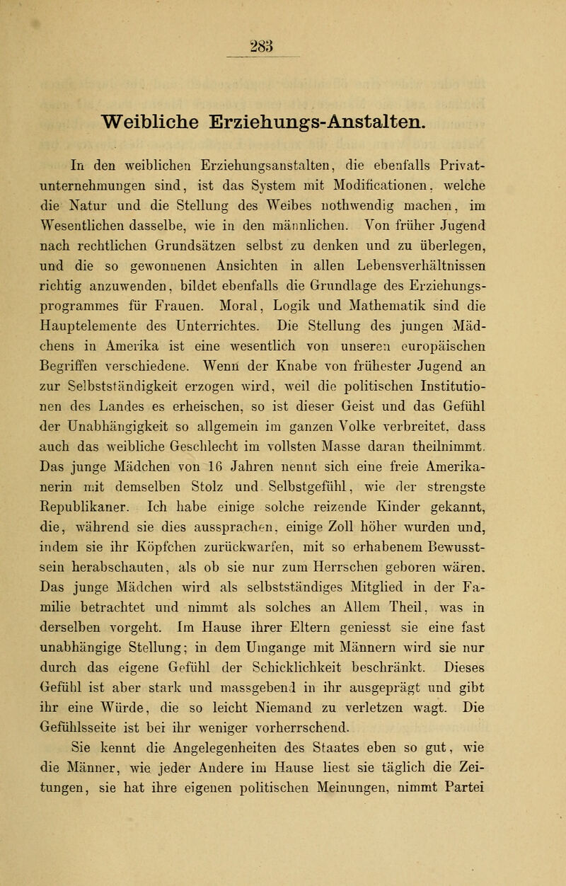 Weibliche Erziehungs-Anstalten. In den weiblichen Erziehungsanstalten, die ebenfalls Privat- unternehrnungen sind, ist das System mit Modifikationen, welche die Natur und die Stellung des Weibes nothwendig machen, im Wesentlichen dasselbe, wie in den männlichen. Von früher Jugend nach rechtlichen Grundsätzen selbst zu denken und zu überlegen, und die so gewonnenen Ansichten in allen Lebensverhältnissen richtig anzuwenden, bildet ebenfalls die Grundlage des Erziehungs- programmes für Frauen. Moral, Logik und Mathematik sind die Hauptelemente des Unterrichtes. Die Stellung des jungen Mäd- chens in Amerika ist eine wesentlich von unseren europäischen Begriffen verschiedene. Wenn der Knabe von frühester Jugend an zur Selbstständigkeit erzogen wird, weil die politischen Institutio- nen des Landes es erheischen, so ist dieser Geist und das Gefühl der Unabhängigkeit so allgemein im ganzen Volke verbreitet, dass auch das weibliche Geschlecht im vollsten Masse daran theilnimmt. Das junge Mädchen von 16 Jahren nennt sich eine freie Amerika- nerin mit demselben Stolz und Selbstgefühl, wie der strengste Republikaner. Ich habe einige solche reizende Kinder gekannt, die, während sie dies aussprachen, einige Zoll höher wurden und, indem sie ihr Köpfchen zurückwarfen, mit so erhabenem Bewusst- sein herabschauten, als ob sie nur zum Herrschen geboren wären. Das junge Mädchen wird als selbstständiges Mitglied in der Fa- milie betrachtet und nimmt als solches an Allem Theil, was in derselben vorgeht. Im Hause ihrer Eltern geniesst sie eine fast unabhängige Stellung; in dem Umgänge mit Männern wird sie nur durch das eigene Gefühl der Schicklichkeit beschränkt. Dieses Gefühl ist aber stark und massgebend in ihr ausgeprägt und gibt ihr eine Würde, die so leicht Niemand zu verletzen wagt. Die Gefühlsseite ist bei ihr weniger vorherrschend. Sie kennt die Angelegenheiten des Staates eben so gut, wie die Männer, wie jeder Andere im Hause liest sie täglich die Zei- tungen, sie hat ihre eigenen politischen Meinungen, nimmt Partei