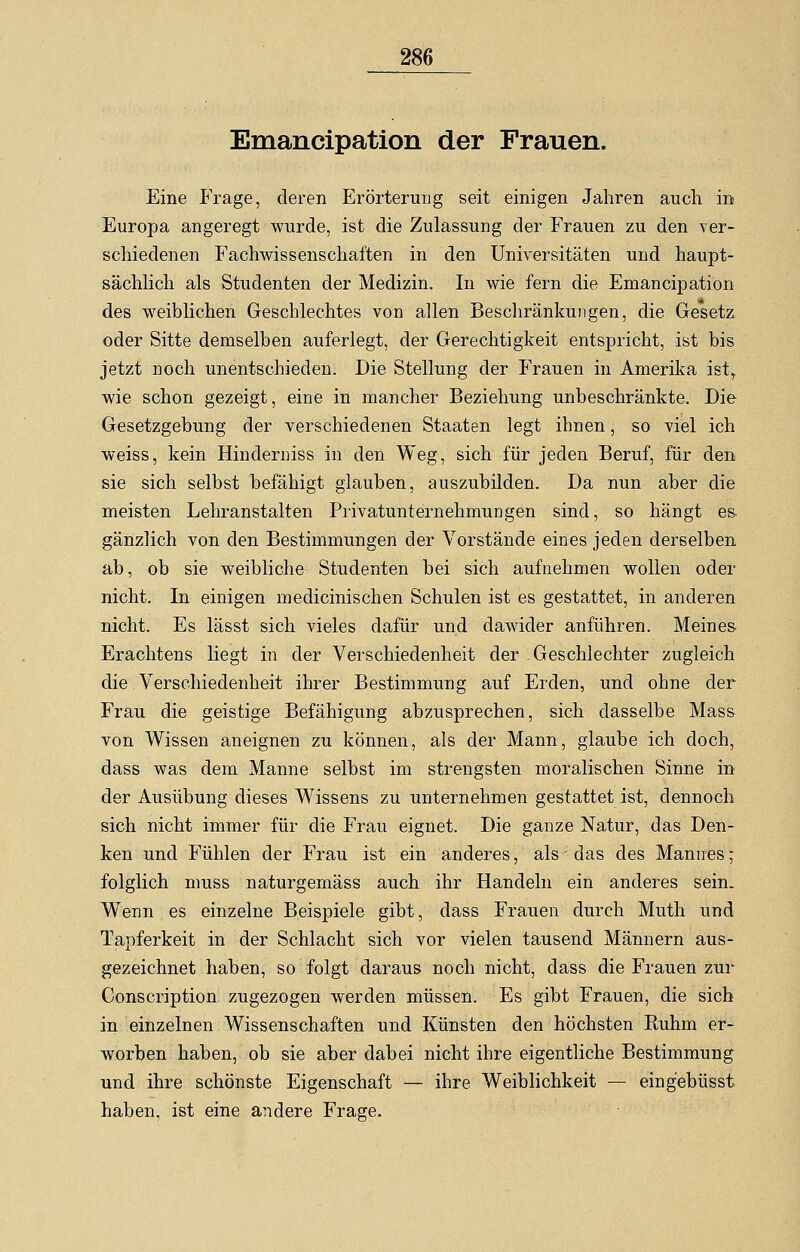 Emancipation der Frauen. Eine Frage, deren Erörterung seit einigen Jahren auch in Europa angeregt wurde, ist die Zulassung der Frauen zu den ver- schiedenen Fachwissenschaften in den Universitäten und haupt- sächlich als Studenten der Medizin. In wie fern die Emancipation des weiblichen Geschlechtes von allen Beschränkungen, die Gesetz, oder Sitte demselben auferlegt, der Gerechtigkeit entspricht, ist bis jetzt noch unentschieden. Die Stellung der Frauen in Amerika ist, wie schon gezeigt, eine in mancher Beziehung unbeschränkte. Die Gesetzgebung der verschiedenen Staaten legt ihnen, so viel ich weiss, kein Hinderniss in den Weg, sich für jeden Beruf, für den sie sich selbst befähigt glauben, auszubilden. Da nun aber die meisten Lehranstalten Privatunternehmungen sind, so hängt es gänzlich von den Bestimmungen der Vorstände eines jeden derselben ab, ob sie weibliche Studenten bei sich aufnehmen wollen oder nicht. In einigen medicinischen Schulen ist es gestattet, in anderen nicht. Es lässt sich vieles dafür und dawider anführen. Meines. Erachtens liegt in der Verschiedenheit der Geschlechter zugleich die Verschiedenheit ihrer Bestimmung auf Erden, und ohne der Frau die geistige Befähigung abzusprechen, sich dasselbe Mass von Wissen aneignen zu können, als der Mann, glaube ich doch, dass was dem Manne selbst im strengsten moralischen Sinne in der Ausübung dieses Wissens zu unternehmen gestattet ist, dennoch sich nicht immer für die Frau eignet. Die ganze Natur, das Den- ken und Fühlen der Frau ist ein anderes, als - das des Mannes; folglich muss naturgemäss auch ihr Handeln ein anderes sein. Wenn es einzelne Beispiele gibt, dass Frauen durch Muth und Tapferkeit in der Schlacht sich vor vielen tausend Männern aus- gezeichnet haben, so folgt daraus noch nicht, dass die Frauen zur Gonscription zugezogen werden müssen. Es gibt Frauen, die sich in einzelnen Wissenschaften und Künsten den höchsten Ruhm er- worben haben, ob sie aber dabei nicht ihre eigentliche Bestimmung und ihre schönste Eigenschaft — ihre Weiblichkeit — eing'ebüsst haben, ist eine andere Frage.