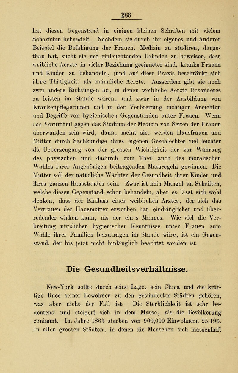 hat diesen Gegenstand in einigen kleinen Schriften mit vielem Scharfsinn behandelt. Nachdem sie durch ihr eigenes und Anderer Beispiel die Befähigung der Frauen, Medizin zu studiren, darge- than hat, sucht sie mit einleuchtenden Gründen zu beweisen, dass weibliche Aerzte in vieler Beziehung geeigneter sind, kranke Frauen und Kinder zu behandeln, (und auf diese Praxis beschränkt sich ihre Thätigkeit) als männliche Aerzte. Ausserdem gibt sie noch zwei andere Richtungen an, in denen weibliche Aerzte Besonderes zu leisten im Stande wären, und zwar in der Ausbildung von Krankenpflegerinnen und in der Verbreitung richtiger Ansichten und Begriffe von hygienische:! Gegenständen unter Frauen. Wenn das Vorurtheil gegen das Studium der Medizin von Seiten der Frauen überwunden sein wird, dann, meint sie, werden Hausfrauen und Mütter durch Sachkundige ihres eigenen Geschlechtes viel leichter die Ueberzeugung von der grossen Wichtigkeit der zur Wahrung des physischen und dadurch zum Theil auch des moralischen Wohles ihrer Angehörigen beitragenden Massregeln gewinnen. Die Mutter soll der natürliche Wächter der Gesundheit ihrer Kinder und ihres ganzen Hausstandes sein. Zwar ist kein Mangel an Schriften, welche diesen Gegenstand schon behandeln, aber es lässt sich wohl denken, dass der Einfluss eines weiblichen Arztes, der sich das Vertrauen der Hausmutter erworben hat, eindringlicher und über- redender wirken kann, als der ein3s Mannes. Wie viel die Ver- breitung nützlicher hygienischer Kenntnisse unter Frauen zum Wohle ihrer Familien beizutragen im Stande wäre, ist ein Gegen- stand, der bis jetzt nicht hinlänglich beachtet worden ist. Die Gesundheitsverhältnisse. New-York sollte durch seine Lage, sein Clima und die kräf- tige Race seiner Bewohner zu den gesündesten Städten gehören, was aber nicht der Fall ist; Die Sterblichkeit ist sehr be- deutend und steigert sich in dem Masse, als die Bevölkerung zunimmt. Im Jahre 1863 starben von 900,000 Einwohnern 25,196. In allen grossen Städten, in denen die Menschen sich massenhaft