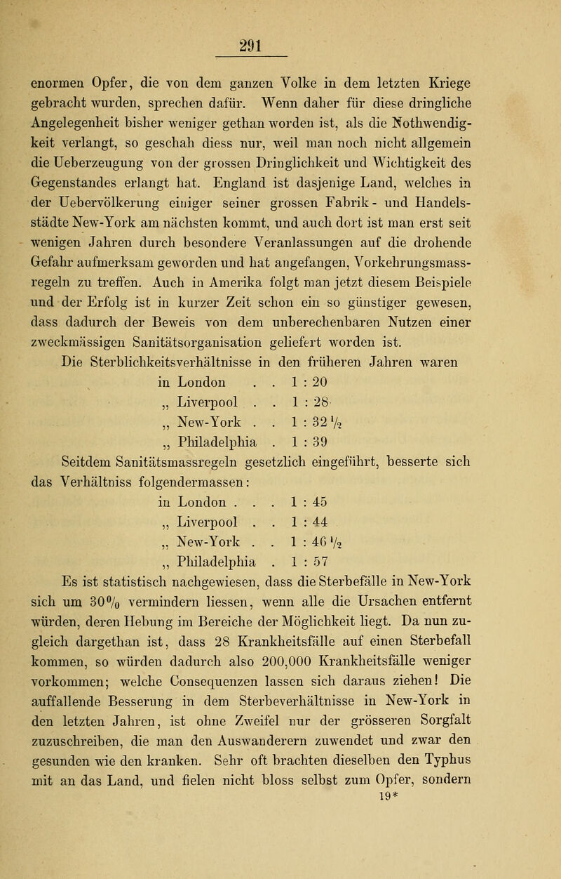 enormen Opfer, die von dem ganzen Volke in dem letzten Kriege gebracht wurden, sprechen dafür. Wenn daher für diese dringliche Angelegenheit bisher weniger gethan worden ist, als die Notwendig- keit verlangt, so geschah diess nur, weil man noch nicht allgemein die Ueberzeugung von der grossen Dringlichkeit und Wichtigkeit des Gegenstandes erlangt hat. England ist dasjenige Land, welches in der Uebervölkerung einiger seiner grossen Fabrik- und Handels- städte New-York am nächsten kommt, und auch dort ist man erst seit wenigen Jahren durch besondere Veranlassungen auf die drohende Gefahr aufmerksam geworden und hat angefangen, Vorkehrungsmass- regeln zu treffen. Auch in Amerika folgt man jetzt diesem Beispiele und der Erfolg ist in kurzer Zeit schon ein so günstiger gewesen, dass dadurch der Beweis von dem unberechenbaren Nutzen einer zweckmässigen Sanitätsorganisation geliefert worden ist. Die Sterblichkeitsverhältnisse in den früheren Jahren waren in London . . 1 : 20 „ Liverpool . . 1 : 28 „ New-York . . 1 : 32 % „ Philadelphia . 1 : 39 Seitdem Sanitätsmassregeln gesetzlich eingeführt, besserte sich das Verhältniss folgendermassen : in London . . . 1 : 45 ,, Liverpool . . 1 : 44 „ New-York . . 1 : 46 '/2 „ Philadelphia . 1 : 57 Es ist statistisch nachgewiesen, dass die Sterbefälle in New-York sich um 30% vermindern Hessen, wenn alle die Ursachen entfernt würden, deren Hebung im Bereiche der Möglichkeit liegt. Da nun zu- gleich dargethan ist, dass 28 Krankheitsfälle auf einen Sterbefall kommen, so würden dadurch also 200,000 Krankheitsfälle weniger vorkommen; welche Consequenzen lassen sich daraus ziehen! Die auffallende Besserung in dem Sterbeverhältnisse in New-York in den letzten Jahren, ist ohne Zweifel nur der grösseren Sorgfalt zuzuschreiben, die man den Auswanderern zuwendet und zwar den gesunden wie den kranken. Sehr oft brachten dieselben den Typhus mit an das Land, und fielen nicht bloss selbst zum Opfer, sondern 19*