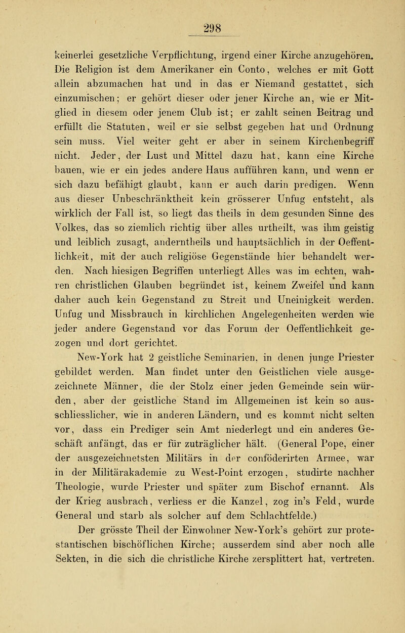 keinerlei gesetzliche Verpflichtung, irgend einer Kirche anzugehören. Die Religion ist dem Amerikaner ein Conto, welches er mit Gott allein abzumachen hat und in das er Niemand gestattet, sich einzumischen; er gehört dieser oder jener Kirche an, wie er Mit- glied in diesem oder jenem Club ist; er zahlt seinen Beitrag und erfüllt die Statuten, weil er sie selbst gegeben hat und Ordnung sein muss. Viel weiter geht er aber in seinem Kirchenbegriff nicht. Jeder, der Lust und Mittel dazu hat, kann eine Kirche bauen, wie er ein jedes andere Haus aufführen kann, und wenn er sich dazu befähigt glaubt, kann er auch darin predigen. Wenn aus dieser Unbeschränktheit kein grösserer Unfug entsteht, als wirklich der Fall ist, so liegt das theils in dem gesunden Sinne des Volkes, das so ziemlich richtig über alles urtheiit, was ihm geistig und leiblich zusagt, anderntheils und hauptsächlich in der Oeffent- lichkeit, mit der auch religiöse Gegenstände hier behandelt wer- den. Nach hiesigen Begriffen unterliegt Alles was im echten, wah- ren christlichen Glauben begründet ist, keinem Zweifel und kann daher auch kein Gegenstand zu Streit und Uneinigkeit werden. Unfug und Missbrauch in kirchlichen Angelegenheiten werden wie jeder andere Gegenstand vor das Forum der Oeffentlichkeit ge- zogen und dort gerichtet. New-York hat 2 geistliche Seminarien, in denen junge Priester gebildet werden. Man findet unter den Geistlichen viele ausge- zeichnete Männer, die der Stolz einer jeden Gemeinde sein wür- den, aber der geistliche Stand im Allgemeinen ist kein so aus- schliesslicher, wie in anderen Ländern, und es kommt nicht selten vor, dass ein Prediger sein Amt niederlegt und ein anderes Ge- schäft anfängt, das er für zuträglicher hält. (General Pope, einer der ausgezeichnetsten Militärs in der conföderirten Armee, war in der Militärakademie zu West-Point erzogen, studirte nachher Theologie, wurde Priester und später zum Bischof ernannt. Als der Krieg ausbrach, verliess er die Kanzel, zog in's Feld, wurde General und starb als solcher auf dem Schlachtfelde.) Der grösste Theil der Einwohner New-York's gehört zur prote- stantischen bischöflichen Kirche; ausserdem sind aber noch alle Sekten, in die sich die christliche Kirche zersplittert hat, vertreten.