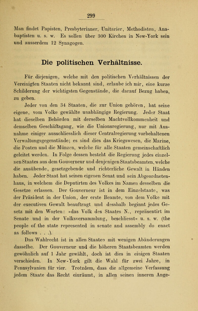 Man findet Papisten, Presbyterianer, Unitarier, Methodisten, Ana- baptisten u. s. w. Es sollen über 300 Kirchen in New-York sein und ausserdem 12 Synagogen. Die politischen Verhältnisse. Für diejenigen, welche mit den politischen Verhältnissen der Vereinigten Staaten nicht bekannt sind, erlaube ich mir, eine kurze Schilderung der wichtigsten Gegenstände, die darauf Bezug haben, zu geben. Jeder von den 34 Staaten, die zur Union gehören, hat seine eigene, vom Volke gewählte unabhängige Regierung. Jeder Staat hat dieselben Behörden mit derselben Machtvollkommenheit und demselben Geschäftsgang, wie die Unionsregierung, nur mit Aus- nahme einiger ausschliesslich dieser Centralregierung vorbehaltenen Verwaltungsgegenstände; es sind dies das Kriegswesen, die Marine, die Posten und die Münzen, welche für alle Staaten gemeinschaftlich geleitet werden. In Folge dessen besteht die Regierung jedes einzel- nenStaates aus dem Gouverneur und denjenigen Staatsbeamten, welche die ausübende, gesetzgebende und richterliche Gewalt in Händen haben. Jeder Staat hat seinen eigenen Senat und sein Abgeordneten- haus, in welchem die Deputirten des Volkes im Namen desselben die Gesetze erlassen. Der Gouverneur ist in dem Einzelstaate, was der Präsident in der Union, der erste Beamte, von dem Volke mit der executiven Gewalt beauftragt und desshalb beginnt jedes Ge- setz mit den Worten: »das Volk des Staates N., repräsentirt im Senate und in der Volksversammlung, beschliesst« u. s. w. (the people of the state represented in Senate and assembly do enact as follows . . .). Das Wahlrecht ist in allen Staaten mit wenigen Abänderungen dasselbe. Der Gouverneur und die höheren Staatsbeamten werden gewöhnlich auf 1 Jahr gewählt, doch ist dies in einigen Staaten verschieden. In New-York gilt die Wahl für zwei Jahre, in Pennsylvanien für vier. Trotzdem, dass die allgemeine Verfassung jedem Staate das Recht einräumt, in allen seinen inneren Ange-