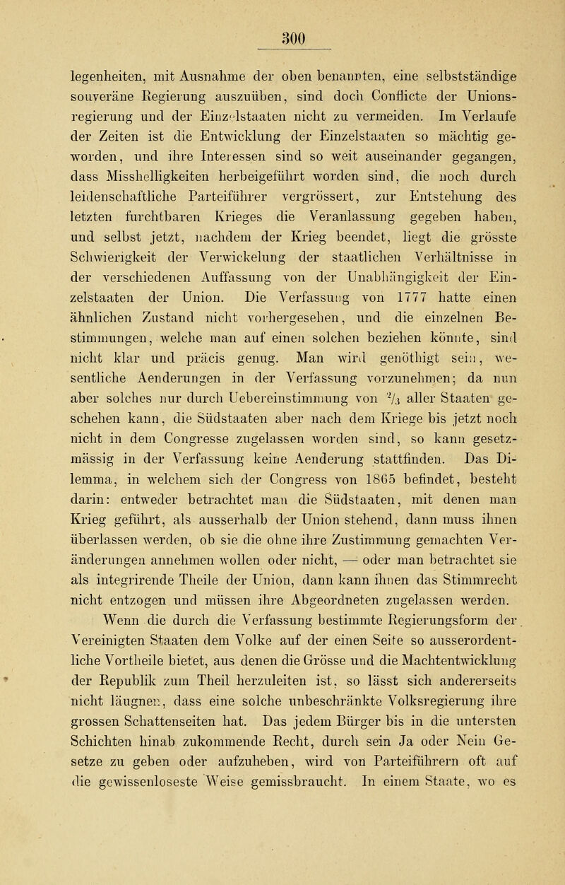 legenheiten, mit Ausnahme der oben benannten, eine selbstständige souveräne Regierung auszuüben, sind doch Conflicte der Unions- regierung und der Einz<dstaaten nicht zu vermeiden. Im Verlaufe der Zeiten ist die Entwicklung der Einzelstaaten so mächtig ge- worden, und ihre Interessen sind so weit auseinander gegangen, dass Misshelligkeiten herbeigeführt worden sind, die noch durch leidenschaftliche Parteiführer vergrössert, zur Entstehung des letzten furchtbaren Krieges die Veranlassung gegeben haben, und selbst jetzt, nachdem der Krieg beendet, liegt die grösste Schwierigkeit der Verwickelung der staatlichen Verhältnisse in der verschiedenen Auffassung von der Unabhängigkeit der Ein- zelstaaten der Union. Die Verfassung von 1777 hatte einen ähnlichen Zustand nicht vorhergesehen, und die einzelnen Be- stimmungen, welche man auf einen solchen beziehen könnte, sind nicht klar und präcis genug. Man wird genöthigt sein, we- sentliche Aenderungen in der Verfassung vorzunehmen; da nun aber solches nur durch Uebereinstimnumg von % aller Staaten ge- schehen kann, die Südstaaten aber nach dem Kriege bis jetzt noch nicht in dem Congresse zugelassen worden sind, so kann gesetz- mässig in der Verfassung keine Aenderung stattfinden. Das Di- lemma, in welchem sich der Congress von 1865 befindet, besteht darin: entweder betrachtet man die Südstaaten, mit denen man Krieg geführt, als ausserhalb der Union stehend, dann muss ihnen überlassen werden, ob sie die ohne ihre Zustimmung gemachten Ver- änderungen annehmen wollen oder nicht, — oder man betrachtet sie als integrirende Theile der Union, dann kann ihnen das Stimmrecht nicht entzogen und müssen ihre Abgeordneten zugelassen werden. Wenn die durch die Verfassung bestimmte Regierungsform der. Vereinigten Staaten dem Volke auf der einen Seife so ausserordent- liche Vortheile bietet, aus denen die Grösse und die Machtentwicklung der Republik zum Theil herzuleiten ist, so lässt sich andererseits nicht läugnei:, dass eine solche unbeschränkte Volksregierung ihre grossen Schattenseiten hat. Das jedem Bürger bis in die untersten Schichten hinab zukommende Recht, durch sein Ja oder Nein Ge- setze zu geben oder aufzuheben, wird von Parteiführern oft auf die gewissenloseste Weise gemissbraucht. In einem Staate, wo es