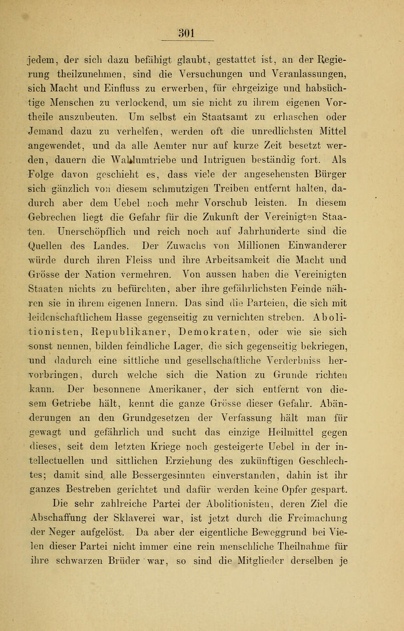 jedem, der sich dazu befähigt glaubt, gestattet ist, an der Regie- rung theilzunehmen, sind die Versuchungen und Veranlassungen, sich Macht und Einfluss zu erwerben ■, für ehrgeizige und habsüch- tige Menschen zu verlockend, um sie nicht zu ihrem eigenen Vor- theile auszubeuten. Um selbst ein Staatsamt zu erhaschen oder Jemand dazu zu verhelfen, werden oft die unredlichsten Mittel angewendet, und da alle Aemter nur auf kurze Zeit besetzt wer- den, dauern die WaUlumtriebe und Intriguen beständig fort. Als Folge davon geschieht es, dass viele der angesehensten Bürger sich gänzlich von diesem schmutzigen Treiben entfernt halten, da- durch aber dem Uebel noch mehr Vorschub leisten. In diesem Gebrechen liegt die Gefahr für die Zukunft der Vereinigten Staa- ten. Unerschöpflich und reich noch auf Jahrhunderte sind die Quellen des Landes. Der Zuwachs von Millionen Einwanderer würde durch ihren Fleiss und ihre Arbeitsamkeit die Macht und Grösse der Nation vermehren. Von aussen haben die Vereinigten Staaten nichts zu befürchten, aber ihre gefährlichsten Feinde näh- ren sie in ihrem eigenen Innern. Das sind die Parteien, die sich mit leidenschaftlichem Hasse gegenseitig zu vernichten streben. Aboli- tionisten, Republikaner, Demokraten, oder wie sie sich sonst nennen, bilden feindliche Lager, die sich gegenseitig bekriegen, und dadurch eine sittliche und gesellschaftliche Verderbniss her- vorbringen, durch welche sich die Nation zu Grunde richten kann. Der besonnene Amerikaner, der sich entfernt von die- sem Getriebe hält, kennt die ganze Grösse dieser Gefahr. Abän- derungen an den Grundgesetzen der Verfassung hält man für gewagt und gefährlich und sucht das einzige Heilmittel gegen dieses, seit dem letzten Kriege noch gesteigerte Uebel in der in- tellectuellen und sittlichen Erziehung des zukünftigen Geschlech- tes; damit sind alle Bessergesinnten einverstanden, dahin ist ihr ganzes Bestreben gerichtet und dafür werden keine Opfer gespart. Die sehr zahlreiche Partei der Abolitionisten, deren Ziel die Abschaffung der Sklaverei war, ist jetzt durch die Freimachung der Neger aufgelöst. Da aber der eigentliche Beweggrund bei Vie- len dieser Partei nicht immer eine rein menschliche Theilnahme für ihre schwarzen Brüder war, so sind die Mitglieder derselben je