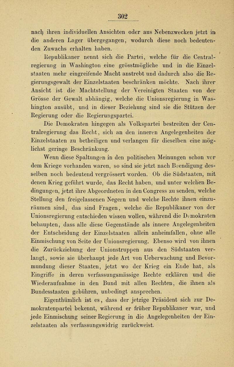 nach ihren individuellen Ansichten oder aus Nebenzwecken jetzt in die anderen Lager übergegangen, wodurch diese noch bedeuten- den Zuwachs erhalten haben. Republikaner nennt sich die Partei, welche für die Central- regierung in Washington eine grösstmögliche und in die Einzel- staaten mehr eingreifende Macht anstrebt und dadurch also die Re- gierungsgewalt der Einzelstaaten beschränken möchte. Nach ihrer Ansicht ist die Machtstellung der Vereinigten Staaten von der Grösse der Gewalt abhängig, welche die Unionsregierung in Was- hington ausübt, und in dieser Beziehung sind sie die Stützen der Regierung oder die Regierungspartei. Die Demokraten hingegen als Volkspartei bestreiten der Cen- tralregierung das Recht, sich an den inneren Angelegenheiten der Einzelstaaten zu betheiligen und verlangen für dieselben eine mög- lichst geringe Beschränkung. Wenn diese Spaltungen in den politischen Meinungen schon vor dem Kriege vorhanden waren, so sind sie jetzt nach Beendigung des- selben noch bedeutend vergrössert worden. Ob die Südstaaten, mit. denen Krieg geführt wurde, das Recht haben, und unter welchen Be- dingungen, jetzt ihre Abgeordneten in den Congress zu senden, welche Stellung den freigelassenen Negern und welche Rechte ihnen einzu- räumen sind, das sind Fragen, welche die Republikaner von der Unionsregierung entschieden wissen wollen, während die Demokraten behaupten, dass alle diese Gegenstände als innere Angelegenheiten der Entscheidung der Einzelstaaten allein anheimfallen, ohne alle Einmischung von Seite der Unionsregierung. Ebenso wird von ihnen die Zurückziehung der Unionstruppen aus den Südstaaten ver- langt, sowie sie überhaupt jede Art von Ueberwachung und Bevor- mundung dieser Staaten, jetzt wo der Krieg ein Ende hat, als Eingriffe in deren verfassungsmässige Rechte erklären und die Wiederaufnahme in den Bund mit allen Rechten, die ihnen als Bundesstaaten gebühren, unbedingt ansprechen. Eigenthümlich ist es, dass der jetzige Präsident sich zur De- mokratenpartei bekennt, während er früher Republikaner war, und jede Einmischung seiner Regierung in die Angelegenheiten der Ein- zelstaaten als verfassungswidrig zurückweist.