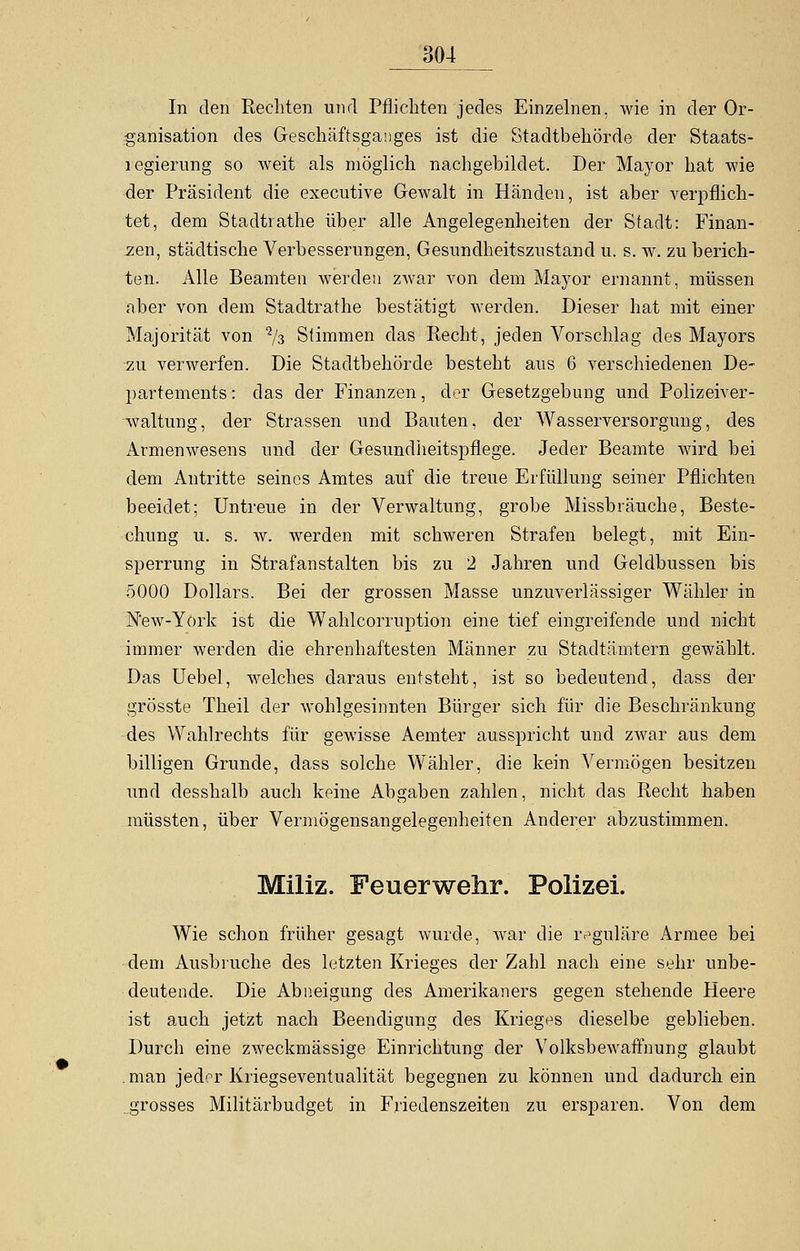 In den Rechten und Pflichten jedes Einzelnen, wie in der Or- ganisation des Geschäftsganges ist die Stadtbehörde der Staats- regierung so weit als möglich nachgebildet. Der Mayor hat wie der Präsident die executive Gewalt in Händen, ist aber verpflich- tet, dem Stadtrathe über alle Angelegenheiten der Stadt: Finan- zen, städtische Verbesserungen, Gesundheitszustand u. s. w. zu berich- ten. Alle Beamten werden zwar von dem Mayor ernannt, müssen aber von dem Stadtrathe bestätigt werden. Dieser hat mit einer Majorität von % Stimmen das Recht, jeden Vorschlag des Mayors zu verwerfen. Die Stadtbehörde besteht aus 6 verschiedenen De- partements : das der Finanzen, der Gesetzgebung und Polizeiver- waltung, der Strassen und Bauten, der Wasserversorgung, des Armenwesens und der Gesundheitspflege. Jeder Beamte wird bei dem Antritte seines Amtes auf die treue Erfüllung seiner Pflichten beeidet; Untreue in der Verwaltung, grobe Missbräuche, Beste- chung u. s. w. werden mit schweren Strafen belegt, mit Ein- sperrung in Strafanstalten bis zu 2 Jahren und Geldbussen bis 5000 Dollars. Bei der grossen Masse unzuverlässiger Wähler in N'ew-York ist die Wahlcorruption eine tief eingreifende und nicht immer werden die ehrenhaftesten Männer zu Stadtämtern gewählt. Das Uebel, welches daraus entsteht, ist so bedeutend, dass der grösste Theil der wohlgesinnten Bürger sich für die Beschränkung des Wahlrechts für gewisse Aemter ausspricht und zwar aus dem billigen Grunde, dass solche Wähler, die kein Vermögen besitzen und desshalb auch keine Abgaben zahlen, nicht das Recht haben müssten, über Vermögensangelegenheiten Anderer abzustimmen. Miliz. Feuerwehr. Polizei. Wie schon früher gesagt wurde, war die reguläre Armee bei dem Ausbruche des letzten Krieges der Zahl nach eine sehr unbe- deutende. Die Abneigung des Amerikaners gegen stehende Heere ist auch jetzt nach Beendigung des Krieges dieselbe geblieben. Durch eine zweckmässige Einrichtung der Volksbewaffnung glaubt man jeder Kriegseventualität begegnen zu können und dadurch ein grosses Militärbudget in Friedenszeiten zu ersparen. Von dem