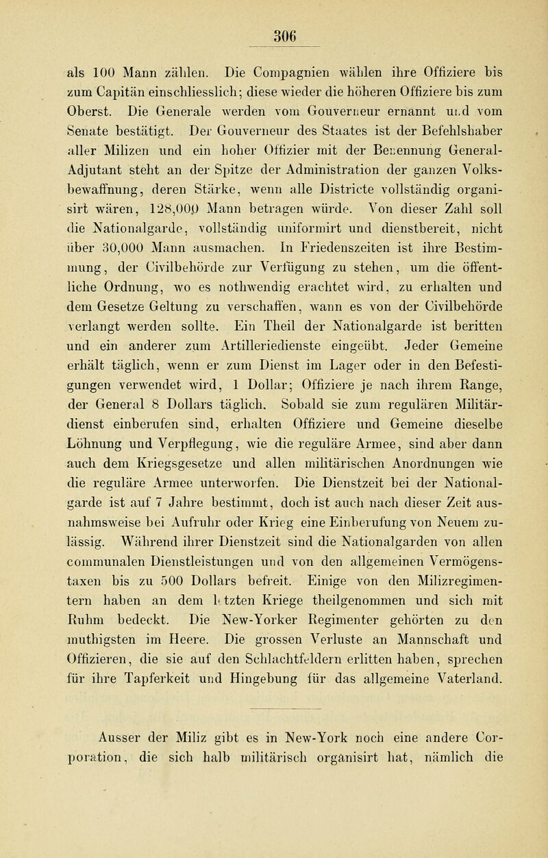 als 100 Mann zählen. Die Compagnien wählen ihre Offiziere bis zum Capitän einschliesslich; diese wieder die höheren Offiziere bis zum Oberst. Die Generale werden vom Gouverneur ernannt und vom Senate bestätigt. Der Gouverneur des Staates ist der Befehlshaber aller Milizen und ein hoher Offizier mit der Benennung General- Adjutant steht an der Spitze der Administration der ganzen Volks- bewaffnung, deren Stärke, wenn alle Districte vollständig organi- sirt wären, 128,000 Mann betragen würde. Von dieser Zahl soll die Nationalgarde, vollständig uniformirt und dienstbereit, nicht über 30,000 Mann ausmachen. In Friedenszeiten ist ihre Bestim- mung , der Civilbehörde zur Verfügung zu stehen, um die öffent- liche Ordnung, wo es nothwendig erachtet wird, zu erhalten und dem Gesetze Geltung zu verschaffen, wann es von der Civilbehörde verlangt werden sollte. Ein Theil der Nationalgarde ist beritten und ein anderer zum Artilleriedienste eingeübt. Jeder Gemeine erhält täglich, wenn er zum Dienst im Lager oder in den Befesti- gungen verwendet wird, 1 Dollar; Offiziere je nach ihrem Range, der General 8 Dollars täglich. Sobald sie zum regulären Militär- dienst einberufen sind, erhalten Offiziere und Gemeine dieselbe Löhnung und Verpflegung, wie die reguläre Armee, sind aber dann auch dem Kriegsgesetze und allen militärischen Anordnungen wie die reguläre Armee unterworfen. Die Dienstzeit bei der National- garde ist auf 7 Jahre bestimmt, doch ist auch nach dieser Zeit aus- nahmsweise bei Aufruhr oder Krieg eine Einberufung von Neuem zu- lässig. Während ihrer Dienstzeit sind die Nationalgarden von allen communalen Dienstleistungen und von den allgemeinen Vermögens- taxen bis zu 500 Dollars befreit. Einige von den Milizregimen- tern haben an dem 1< tzten Kriege theilgenommen und sich mit Ruhm bedeckt. Die New-Yorker Regimenter gehörten zu den muthigsten im Heere. Die grossen Verluste an Mannschaft und Offizieren, die sie auf den Schlachtfeldern erlitten haben, sprechen für ihre Tapferkeit und Hingebung für das allgemeine Vaterland. Ausser der Miliz gibt es in New-York noch eine andere Cor- poration, die sich halb militärisch orgänisirt hat, nämlich die