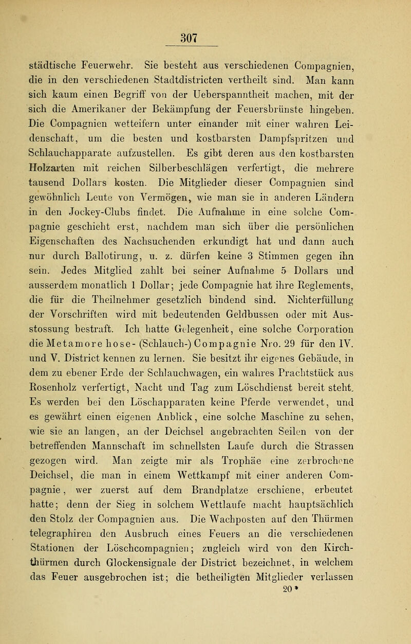 städtische Feuerwehr. Sie besteht aus verschiedenen Compagnien, die in den verschiedenen Stadtdistricten vertheilt sind. Man kann sich kaum einen Begriff von der Ueberspanntheit machen, mit der sich die Amerikaner der Bekämpfung der Feuersbrünste hingeben. Die Compagnien wetteifern unter einander mit einer wahren Lei- denschaft, um die besten und kostbarsten Dampfspritzen und Schlauchapparate aufzustellen. Es gibt deren aus den kostbarsten Holzarten mit reichen SiJberbeschlägen verfertigt, die mehrere tausend Dollars kosten. Die Mitglieder dieser Compagnien sind gewöhnlich Leute von Vermögen, wie man sie in anderen Ländern in den Jockey-Clubs findet. Die Aufnahme in eine solche Com- pagnie geschieht erst, nachdem man sich über die persönlichen Eigenschaften des Nachsuchenden erkundigt hat und dann auch nur durch Ballotirung, u. z. dürfen keine 3 Stimmen gegen ihn sein. Jedes Mitglied zahlt bei seiner Aufnahme 5 Dollars und ausserdem monatlich 1 Dollar; jede Compagnie hat ihre Reglements, die für die Theilnehmer gesetzlich bindend sind. Nichterfüllung der Vorschriften wird mit bedeutenden Geldbussen oder mit Aus- stossung bestraft. Ich hatte Gelegenheit, eine solche Corporation die Metamore hose-(Schlauch-) Compagnie Nro. 29 für den IV. und V. District kennen zu lernen. Sie besitzt ihr eigenes Gebäude, in dem zu ebener Erde der Schlauchwagen, ein wahres Prachtstück aus Rosenholz verfertigt, Nacht und Tag zum Löschdienst bereit steht. Es werden bei den Löschapparaten keine Pferde verwendet, und es gewährt einen eigenen Anblick, eine solche Maschine zu sehen, wie sie an langen, an der Deichsel angebrachten Seilen von der betreffenden Mannschaft im schnellsten Laufe durch die Strassen gezogen wird. Man zeigte mir als Trophäe eine zerbrochene Deichsel, die man in einem Wettkampf mit einer anderen Com- pagnie, wer zuerst auf dem Brandplatze erschiene, erbeutet hatte; denn der Sieg in solchem Wettlaufe macht hauptsächlich den Stolz der Compagnien aus. Die Wachposten auf den Thürmen telegraphireu den Ausbruch eines Feuers an die verschiedenen Stationen der Löschcompagnien; zugleich wird von den Kirch- thürmen durch Glockensignale der District bezeichnet, in welchem das Feuer ausgebrochen ist; die betheiligten Mitglieder verlassen 20*