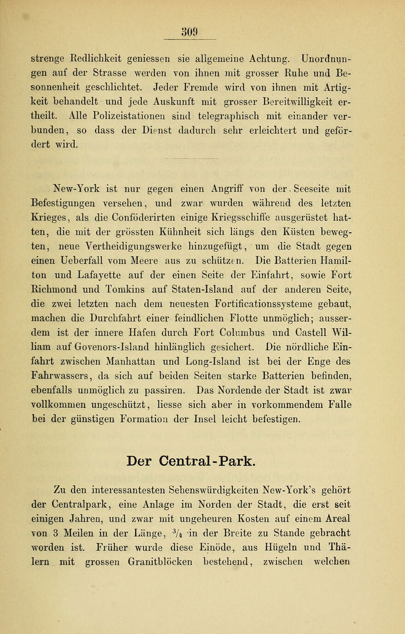 strenge Redlichkeit gemessen sie aligemeine Achtung. Unordnun- gen auf der Strasse werden von ihnen mit grosser Ruhe und Be- sonnenheit geschlichtet. Jeder Fremde wird von ihnen mit Artig- keit behandelt und jede Auskunft mit grosser Bereitwilligkeit er- theilt. Alle Polizeistationen sind telegraphisch mit einander ver- bunden, so dass der Dienst dadurch sehr erleichtert und geför- dert wird. New-York ist nur gegen einen Angriff von der. Seeseite mit Befestigungen versehen, und zwar wurden während des letzten Krieges, als die Conföderirten einige Kriegsschiffe ausgerüstet hat- ten, die mit der grössten Kühnheit sich längs den Küsten beweg- ten, neue Vertheidigungswerke hinzugefügt, um die Stadt gegen einen Ueberfall vom Meere aus zu schützen. Die Batterien Hamil- ton und Lafayette auf der einen Seite der Einfahrt, sowie Fort Richmond und Tomkins auf Staten-Island auf der anderen Seite, die zwei letzten nach dem neuesten Fortificationssysteme gebaut, machen die Durchfahrt einer feindlichen Flotte unmöglich; ausser- dem ist der innere Hafen durch Fort Columbus und Castell Wil- liam auf Govenors-Island hinlänglich gesichert. Die nördliche Ein- fahrt zwischen Manhattan und Long-Island ist bei der Enge des Fahrwassers, da sich auf beiden Seiten starke Batterien befinden, ebenfalls unmöglich zu passiren. Das Nordende der Stadt ist zwar vollkommen ungeschützt, Hesse sich aber in vorkommendem Falle bei der günstigen Formation der Insel leicht befestigen. Der Central-Park. Zu den interessantesten Sehenswürdigkeiten New-York's gehört der Centralpark, eine Anlage im Norden der Stadt, die erst seit einigen Jahren, und zwar mit ungeheuren Kosten auf einem Areal von 3 Meilen in der Länge, 3A in der Breite zu Stande gebracht worden ist. Früher wurde diese Einöde, aus Hügeln und Thä- lern mit grossen Granitblöcken bestehend, zwischen welchen