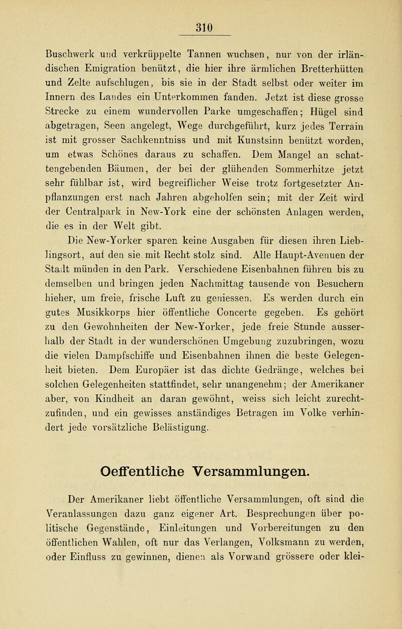 Buschwerk und verkrüppelte Tannen wuchsen, nur von der irlän- dischen Emigration benützt, die hier ihre ärmlichen Bretterhütten und Zelte aufschlugen, bis sie in der Stadt selbst oder weiter im Innern des Landes ein Unterkommen fanden. Jetzt ist diese grosse Strecke zu einem wundervollen Parke umgeschaffen; Hügel sind abgetragen, Seen angelegt, Wege durchgeführt, kurz jedes Terrain ist mit grosser Sachkenntniss und mit Kunstsinn benützt worden, um etwas Schönes daraus zu schaffen. Dem Mangel an schat- tengebenden Bäumen, der bei der glühenden Sommerhitze jetzt sehr fühlbar ist, wird begreiflicher Weise trotz fortgesetzter An- pflanzungen erst nach Jahren abgeholfen sein; mit der Zeit wird der Centralpark in New-York eine der schönsten Anlagen werden, die es in der Welt gibt. Die New-Yorker sparen keine Ausgaben für diesen ihren Lieb- lingsort, auf den sie mit Recht stolz sind. Alle Haupt-Avenuen der Stadt münden in den Park. Verschiedene Eisenbahnen führen bis zu demselben und bringen jeden Nachmittag tausende von Besuchern hieher, um freie, frische Luft zu gemessen. Es werden durch ein gutes Musikkorps hier öffentliche Concerte gegeben. Es gehört zu den Gewohnheiten der New-Yorker, jede freie Stunde ausser- halb der Stadt in der wunderschönen Umgebung zuzubringen, wozu die vielen Dampfschiffe und Eisenbahnen ihnen die beste Gelegen- heit bieten. Dem Europäer ist das dichte Gedränge, welches bei solchen Gelegenheiten stattfindet, sehr unangenehm; der Amerikaner aber, von Kindheit an daran gewöhnt, weiss sich leicht zurecht- zufinden, und ein gewisses anständiges Betragen im Volke verhin- dert jede vorsätzliche Belästigung. Oeffentliche Versammlungen. Der Amerikaner liebt öffentliche Versammlungen, oft sind die Veranlassungen dazu ganz eigener Art. Besprechungen über po- litische Gegenstände, Einleitungen und Vorbereitungen zu den öffentlichen Wahlen, oft nur das Verlangen, Volksmann zu werden, oder Einfluss zu gewinnen, dienen als Vorwand grössere oder klei-