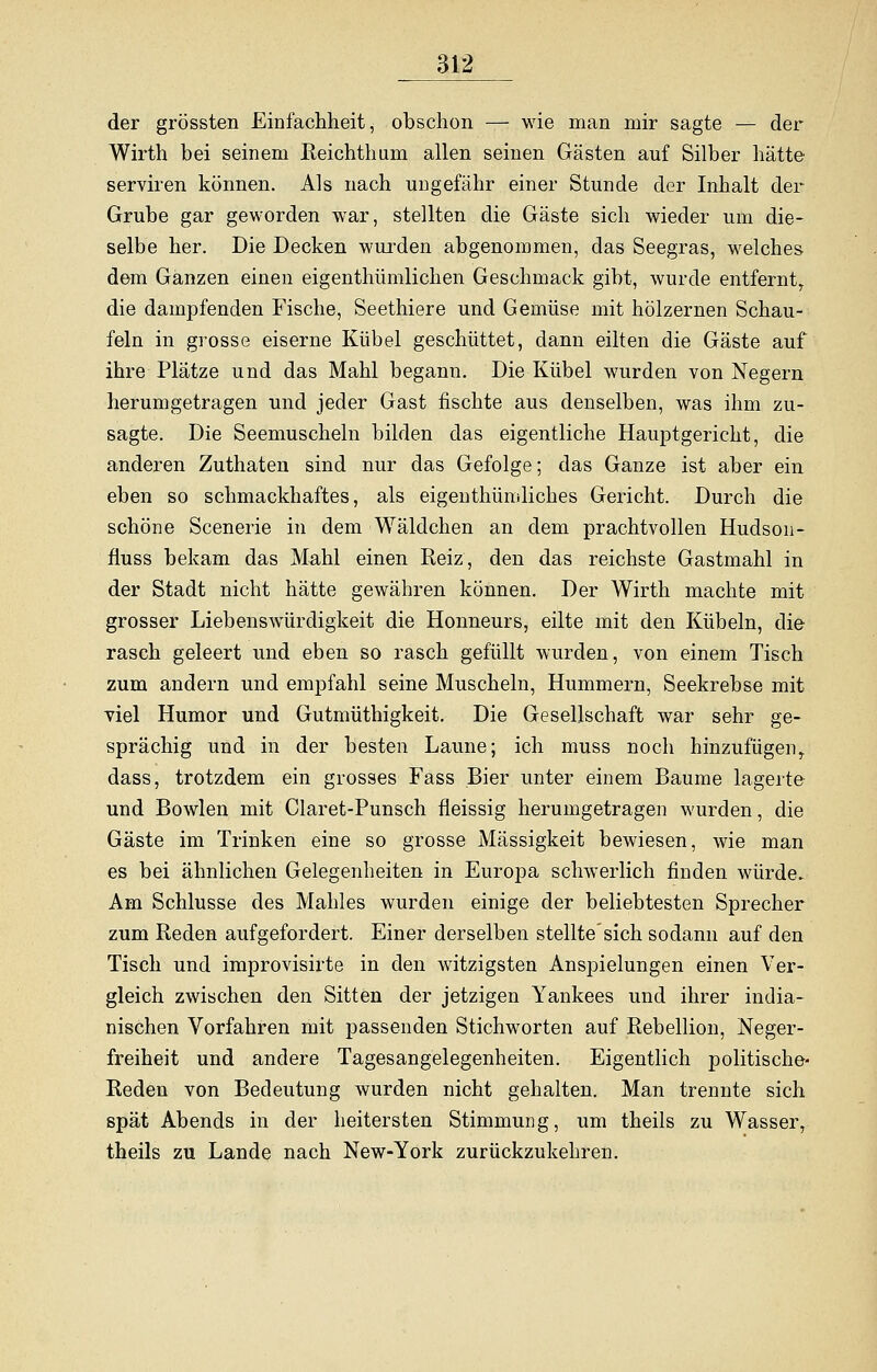 der grössten Einfachheit, obschon — wie man mir sagte — der Wirth bei seinem Reichthum allen seinen Gästen auf Silber hätte serviren können. Als nach ungefähr einer Stunde der Inhalt der Grube gar geworden war, stellten die Gäste sich wieder um die- selbe her. Die Decken wurden abgenommen, das Seegras, welches dem Ganzen einen eigenthümlichen Geschmack gibt, wurde entferntr die dampfenden Fische, Seethiere und Gemüse mit hölzernen Schau- feln in grosse eiserne Kübel geschüttet, dann eilten die Gäste auf ihre Plätze und das Mahl begann. Die Kübel wurden von Negern herumgetragen und jeder Gast fischte aus denselben, was ihm zu- sagte. Die Seemuscheln bilden das eigentliche Hauptgericht, die anderen Zuthaten sind nur das Gefolge; das Ganze ist aber ein eben so schmackhaftes, als eigenthümliches Gericht. Durch die schöne Scenerie in dem Wäldchen an dem prachtvollen Hudson - fluss bekam das Mahl einen Reiz, den das reichste Gastmahl in der Stadt nicht hätte gewähren können. Der Wirth machte mit grosser Liebenswürdigkeit die Honneurs, eilte mit den Kübeln, die- rasch geleert und eben so rasch gefüllt wurden, von einem Tisch zum andern und empfahl seine Muscheln, Hummern, Seekrebse mit viel Humor und Gutmüthigkeit. Die Gesellschaft war sehr ge- sprächig und in der besten Laune; ich muss noch hinzufügen,, dass, trotzdem ein grosses Fass Bier unter einem Baume lagerte und Bowlen mit Claret-Punsch fleissig herumgetragen wurden, die Gäste im Trinken eine so grosse Massigkeit bewiesen, wie man es bei ähnlichen Gelegenheiten in Europa schwerlich finden würde. Am Schlüsse des Mahles wurden einige der beliebtesten Sprecher zum Reden aufgefordert. Einer derselben stellte'sich sodann auf den Tisch und improvisirte in den witzigsten Anspielungen einen Ver- gleich zwischen den Sitten der jetzigen Yankees und ihrer india- nischen Vorfahren mit passenden Stichworten auf Rebellion, Neger- freiheit und andere Tagesangelegenheiten. Eigentlich politische- Reden von Bedeutung wurden nicht gehalten. Man trennte sich spät Abends in der heitersten Stimmung, um theils zu Wasser, theils zu Lande nach New-York zurückzukehren.