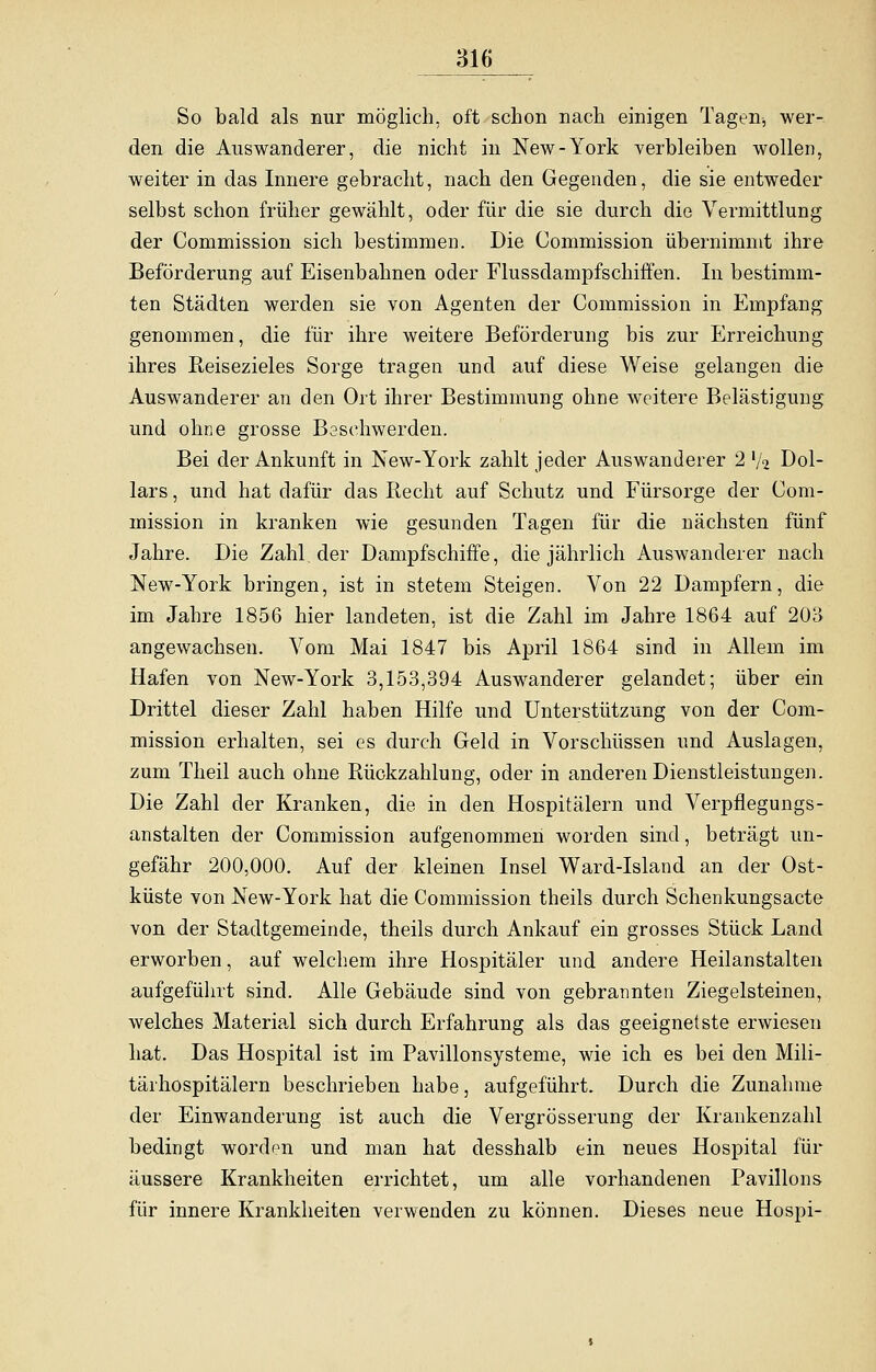 So bald als nur möglich, oft schon nach einigen Tagen-, wer- den die Auswanderer, die nicht in New-York verbleiben wollen, weiter in das Innere gebracht, nach den Gegenden, die sie entweder selbst schon früher gewählt, oder für die sie durch die Vermittlung der Commission sich bestimmen. Die Commission übernimmt ihre Beförderung auf Eisenbahnen oder Flussdampfschiffen. In bestimm- ten Städten werden sie von Agenten der Commission in Empfang genommen, die für ihre weitere Beförderung bis zur Erreichung ihres Reisezieles Sorge tragen und auf diese Weise gelangen die Auswanderer an den Ort ihrer Bestimmung ohne weitere Belästigung und ohne grosse Beschwerden. Bei der Ankunft in New-York zahlt jeder Auswanderer 2 lk Dol- lars , und hat dafür das Recht auf Schutz und Fürsorge der Com- mission in kranken wie gesunden Tagen für die nächsten fünf Jahre. Die Zahl, der Dampfschiffe, die jährlich Auswanderer nach New-York bringen, ist in stetem Steigen. Von 22 Dampfern, die im Jahre 1856 hier landeten, ist die Zahl im Jahre 1864 auf 203 angewachsen. Vom Mai 1847 bis April 1864 sind in Allem im Hafen von New-York 3,153,394 Auswanderer gelandet; über ein Drittel dieser Zahl haben Hilfe und Unterstützung von der Com- mission erhalten, sei es durch Geld in Vorschüssen und Auslagen, zum Theil auch ohne Rückzahlung, oder in anderen Dienstleistungen. Die Zahl der Kranken, die in den Hospitälern und Verpflegungs- anstalten der Commission aufgenommen worden sind, beträgt un- gefähr 200,000. Auf der kleinen Insel Ward-Island an der Ost- küste von New-York hat die Commission theils durch Sehenkungsacte von der Stadtgemeinde, theils durch Ankauf ein grosses Stück Land erworben, auf welchem ihre Hospitäler und andere Heilanstalten aufgeführt sind. Alle Gebäude sind von gebrannten Ziegelsteinen, welches Material sich durch Erfahrung als das geeignetste erwiesen hat. Das Hospital ist im Pavillonsysteme, wie ich es bei den Mili- tärhospitälern beschrieben habe, aufgeführt. Durch die Zunahme der Einwanderung ist auch die Vergrösserung der Krankenzahl bedingt worden und man hat desshalb ein neues Hospital für äussere Krankheiten errichtet, um alle vorhandenen Pavillons für innere Krankheiten verwenden zu können. Dieses neue Hospi-