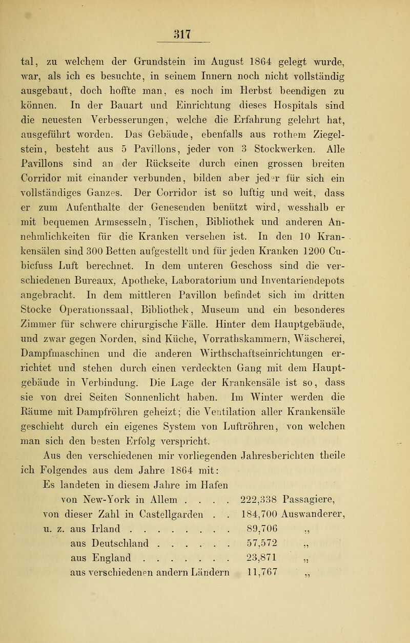 tal, zu welchem der Grundstein im August 1864 gelegt wurde, war, als ich es besuchte, in seinem Innern noch nicht vollständig ausgebaut, doch hoffte man, es noch im Herbst beendigen zu können. In der Bauart und Einrichtung dieses Hospitals sind die neuesten Verbesserungen, welche die Erfahrung gelehrt hat, ausgeführt worden. Das Gebäude, ebenfalls aus rothem Ziegel- stein, besteht aus 5 Pavillons, jeder von 3 Stockwerken. Alle Pavillons sind an der Rückseite durch einen grossen breiten Corridor mit einander verbunden, bilden aber jed°r für sich ein vollständiges Ganzes. Der Corridor ist so luftig und weit, dass er zum Aufenthalte der Genesenden benützt wird, wesshalb er mit bequemen Armsesseln, Tischen, Bibliothek und anderen An- nehmlichkeiten für die Kranken versehen ist. In den 10 Kran- kensälen sind 300 Betten aufgestellt und für jeden Kranken 1200 Cu- bicfuss Luft berechnet. In dem unteren Geschoss sind die ver- schiedenen Bureaux, Apotheke, Laboratorium und Inventariendepots angebracht. In dem mittleren Pavillon befindet sich im dritten Stocke Operationssaal, Bibliothek, Museum und ein besonderes Zimmer für schwere chirurgische Fälle. Hinter dem Hauptgebäude, und zwar gegen Norden, sind Küche, Vorrathskammern, Wäscherei, Danrpfmaschfnen und die anderen Wirthschaftseinrichtungen er- richtet und stehen durch einen verdeckten Gang mit dem Haupt- gebäude in Verbindung. Die Lage der Krankensäle ist so, dass sie von drei Seiten Sonnenlicht haben. Im Winter werden die Räume mit Dampfröhren geheizt; die Ventilation aller Krankensäle geschieht durch ein eigenes System von Luftröhren, von welchen man sich den besten Erfolg verspricht. Aus den verschiedenen mir vorliegenden Jahresberichten theile ich Folgendes aus dem Jahre 1864 mit: Es landeten in diesem Jahre im Hafen von New-York in Allem .... 222,338 Passagiere, von dieser Zahl in Castellgarden . . 184,700 Auswanderer, u. z. aus Irland 89,706 ., aus Deutschland 57,572 ,, aus England 23,871 ,, aus verschiedenen andern Ländern 11,767 ,,