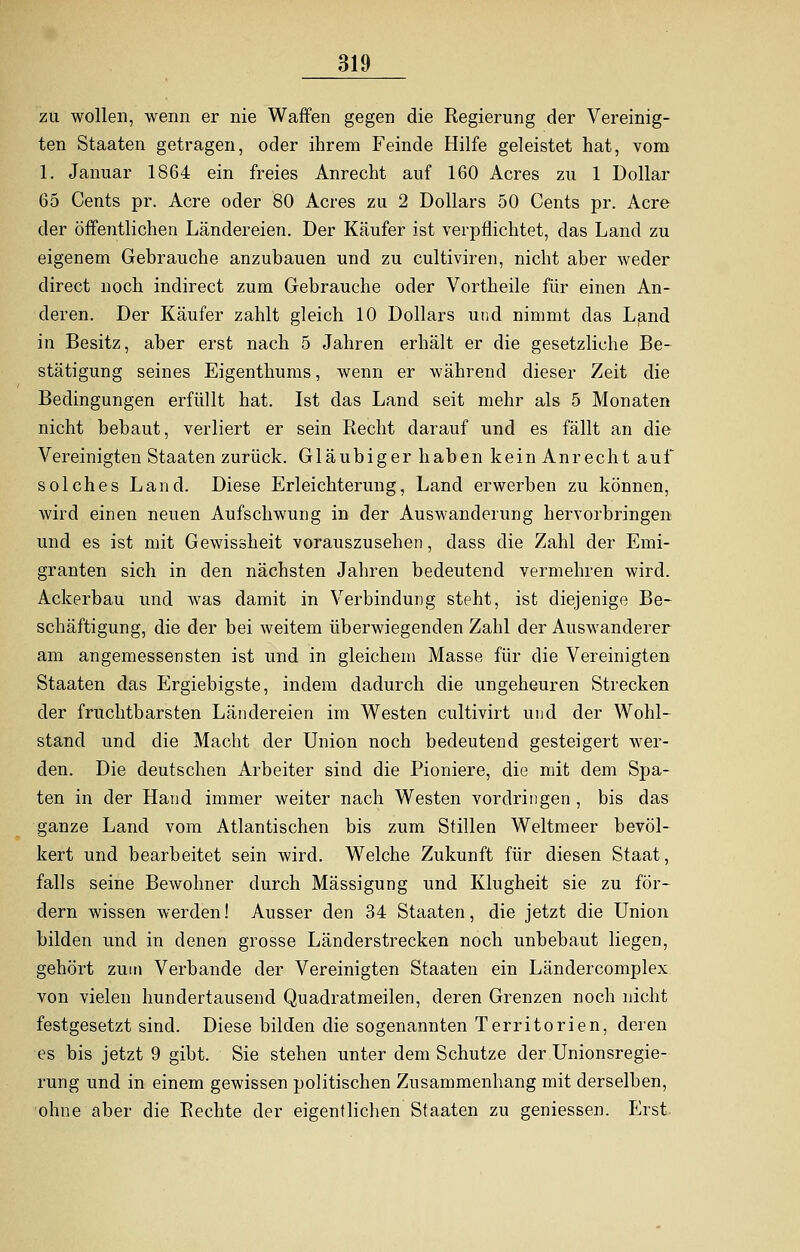 zu wollen, wenn er nie Waffen gegen die Regierung der Vereinig- ten Staaten getragen, oder ihrem Feinde Hilfe geleistet hat, vom 1. Januar 1864 ein freies Anrecht auf 160 Acres zu 1 Dollar 65 Cents pr. Acre oder 80 Acres zu 2 Dollars 50 Cents pr. Acre der öffentlichen Ländereien. Der Käufer ist verpflichtet, das Land zu eigenem Gebrauche anzubauen und zu cultiviren, nicht aber weder direct noch indirect zum Gebrauche oder Vortheile für einen An- deren. Der Käufer zahlt gleich 10 Dollars und nimmt das Land in Besitz, aber erst nach 5 Jahren erhält er die gesetzliche Be- stätigung seines Eigenthums, wenn er während dieser Zeit die Bedingungen erfüllt hat. Ist das Land seit mehr als 5 Monaten nicht bebaut, verliert er sein Recht darauf und es fällt an die Vereinigten Staaten zurück. Gläubiger haben keinAn recht auf solches Land. Diese Erleichterung, Land erwerben zu können, wird einen neuen Aufschwung in der Auswanderung hervorbringen und es ist mit Gewissheit vorauszusehen, dass die Zahl der Emi- granten sich in den nächsten Jahren bedeutend vermehren wird. Ackerbau und was damit in Verbindung steht, ist diejenige Be- schäftigung, die der bei weitem überwiegenden Zahl der Auswanderer am angemessensten ist und in gleichem Masse für die Vereinigten Staaten das Ergiebigste, indem dadurch die ungeheuren Strecken der fruchtbarsten Ländereien im Westen cultivirt und der Wohl- stand und die Macht der Union noch bedeutend gesteigert wer- den. Die deutschen Arbeiter sind die Pioniere, die mit dem Spa- ten in der Hand immer weiter nach Westen vordringen , bis das ganze Land vom Atlantischen bis zum Stillen Weltmeer bevöl- kert und bearbeitet sein wird. Welche Zukunft für diesen Staat, falls seine Bewohner durch Mässigung und Klugheit sie zu för- dern wissen werden! Ausser den 34 Staaten, die jetzt die Union bilden und in denen grosse Länderstrecken noch unbebaut liegen, gehört zum Verbände der Vereinigten Staaten ein Ländercomplex von vielen hundertausend Quadratmeilen, deren Grenzen noch nicht festgesetzt sind. Diese bilden die sogenannten Territorien, deren es bis jetzt 9 gibt. Sie stehen unter dem Schutze der Unionsregie- rung und in einem gewissen politischen Zusammenhang mit derselben, ohne aber die Rechte der eigentlichen Staaten zu gemessen. Erst