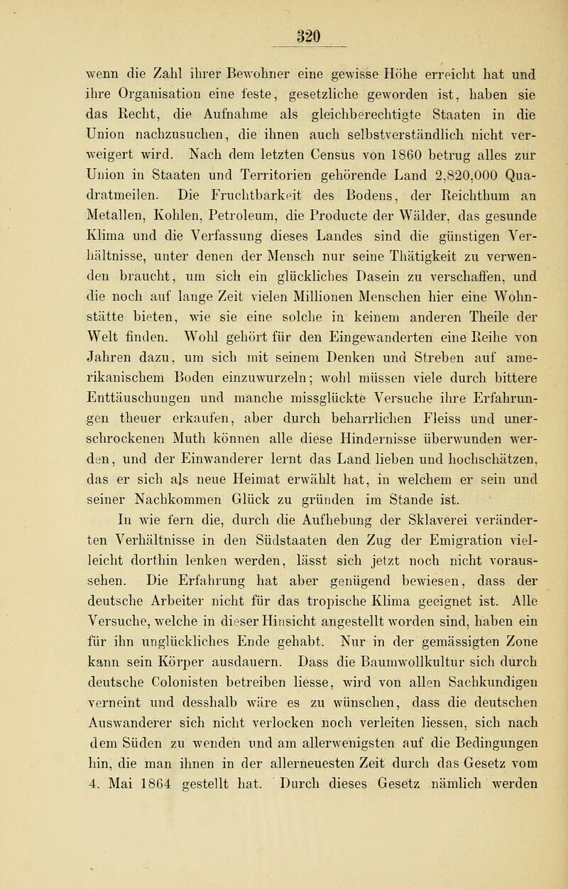 wenn die Zahl ihrer Bewohner eine gewisse Höhe erreicht hat und ihre Organisation eine feste, gesetzliche geworden ist, haben sie das Recht, die Aufnahme als gleichberechtigte Staaten in die Union nachzusuchen, die ihnen auch selbstverständlich nicht ver- weigert wird. Nach dem letzten Census von 1860 betrug alles zur Union in Staaten und Territorien gehörende Land 2,820,000 Qua- dratmeilen. Die Fruchtbarkeit des Bodens, der Reichthum an Metallen, Kohlen, Petroleum, die Producte der Wälder, das gesunde Klima und die Verfassung dieses Landes sind die günstigen Ver- hältnisse, unter denen der Mensch nur seine Thätigkeit zu verwen- den braucht, um sich ein glückliches Dasein zu verschaffen, und die noch auf lange Zeit vielen Millionen Menschen hier eine Wohn- stätte bieten, wie sie eine solche in keinem anderen Theile der Welt finden. Wohl gehört für den Eingewanderten eine Reihe von Jahren dazu, um sich mit seinem Denken und Streben auf ame- rikanischem Boden einzuwurzeln; wohl müssen viele durch bittere Enttäuschungen und manche missglückte Versuche ihre Erfahrun- gen theuer erkaufen, aber durch beharrlichen Fleiss und uner- schrockenen Muth können alle diese Hindernisse überwunden wer- den, und der Einwanderer lernt das Land lieben und hochschätzen, das er sich als neue Heimat erwählt hat, in welchem er sein und seiner Nachkommen Glück zu gründen im Stande ist. In wie fern die, durch die Aufhebung der Sklaverei veränder- ten Verhältnisse in den Südstaaten den Zug der Emigration viel- leicht dorthin lenken werden, lässt sich jetzt noch nicht voraus- sehen. Die Erfahrung hat aber genügend bewiesen, dass der deutsche Arbeiter nicht für das tropische Klima geeignet ist. Alle Versuche, welche in dieser Hinsicht angestellt worden sind, haben ein für ihn unglückliches Ende gehabt. Nur in der gemässigten Zone kann sein Körper ausdauern. Dass die Baumwollkultur sich durch deutsche Colonisten betreiben Hesse, wird von allen Sachkundigen verneint und desshalb wäre es zu wünschen, dass die deutschen Auswanderer sich nicht verlocken noch verleiten Hessen, sich nach dem Süden zu wenden und am allerwenigsten auf die Bedingungen hin, die man ihnen in der allerneuesten Zeit durch das Gesetz vom 4. Mai 1864 gestellt hat. Durch dieses Gesetz nämlich werden