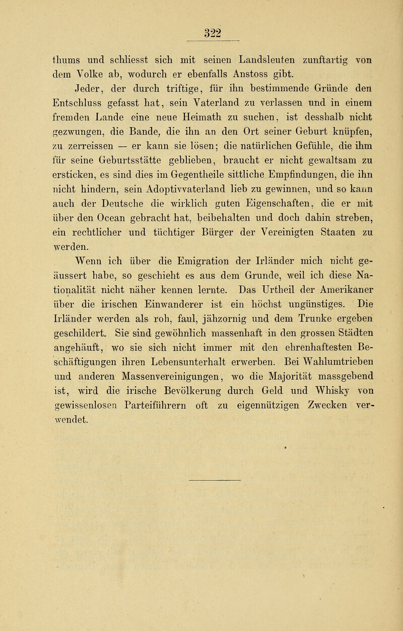 thums und schliesst sich mit seinen Landsleuten zunftartig von dem Volke ab, wodurch er ebenfalls Anstoss gibt. Jeder, der durch triftige, für ihn bestimmende Gründe den Entschluss gefasst hat, sein Vaterland zu verlassen und in einem fremden Lande eine neue Heimath zu suchen, ist desshalb nicht gezwungen, die Bande, die ihn an den Ort seiner Geburt knüpfen, zu zerreissen — er kann sie lösen; die natürlichen Gefühle, die ihm für seine Geburtsstätte geblieben, braucht er nicht gewaltsam zu ersticken, es sind dies im Gegentheile sittliche Empfindungen, die ihn nicht hindern, sein Adoptivvateiiand lieb zu gewinnen, und so kann auch der Deutsche die wirklich guten Eigenschaften, die er mit über den Ocean gebracht hat, beibehalten und doch dahin streben, ein rechtlicher und tüchtiger Bürger der Vereinigten Staaten zu werden. Wenn ich über die Emigration der Irländer mich nicht ge- äussert habe, so geschieht es aus dem Grunde, weil ich diese Na- tionalität nicht näher kennen lernte. Das Urtheil der Amerikaner über die irischen Einwanderer ist ein höchst ungünstiges. Die Irländer werden als roh, faul, jähzornig und dem Trünke ergeben geschildert. Sie sind gewöhnlich massenhaft in den grossen Städten angehäuft, wo sie sich nicht immer mit den ehrenhaftesten Be- schäftigungen ihren Lebensunterhalt erwerben. Bei Wahlumtrieben und anderen Massenvereinigungen, wo die Majorität massgebend ist, wird die irische Bevölkerung durch Geld und Whisky von gewissenlosen Parteiführern oft zu eigennützigen Zwecken ver- wendet.