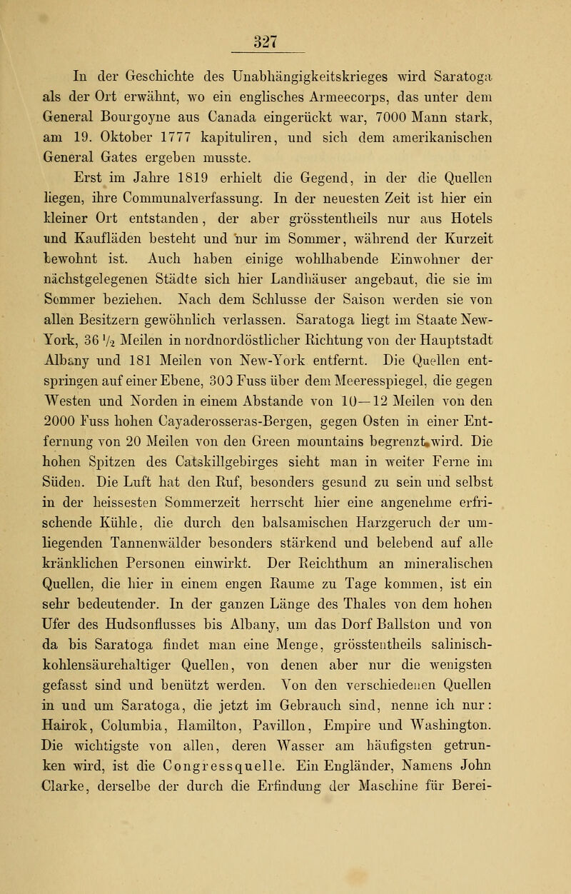 In der Geschichte des Unabhängigkeitskrieges wird Saratoga als der Ort erwähnt, wo ein englisches Arrneecorps, das unter dem General Bourgoyne aus Canada eingerückt war, 7000 Mann stark, am 19. Oktober 1777 kapituliren, und sich dem amerikanischen General Gates ergeben musste. Erst im Jahre 1819 erhielt die Gegend, in der die Quellen liegen, ihre Communalverfassung. In der neuesten Zeit ist hier ein kleiner Ort entstanden, der aber grösstenteils nur aus Hotels und Kaufläden besteht und nur im Sommer, während der Kurzeit Gewohnt ist. Auch haben einige wohlhabende Einwohner der nächstgelegenen Städte sich hier Landhäuser angebaut, die sie im Sommer beziehen. Nach dem Schlüsse der Saison werden sie von allen Besitzern gewöhnlich verlassen. Saratoga liegt im Staate New- York, 36 '/-2 Meilen in nordnordöstlicher Richtung von der Hauptstadt Alb&ny und 181 Meilen von New-York entfernt. Die Quellen ent- springen auf einer Ebene, 303 Fuss über dem Meeresspiegel, die gegen Westen und Norden in einem Abstände von 1Ü—12 Meilen von den 2000 Fuss hohen Cayaderosseras-Bergen, gegen Osten in einer Ent- fernung von 20 Meilen von den Green mountains begrenzt,wird. Die hohen Spitzen des Catskillgebirges sieht man in weiter Ferne im Süden. Die Luft hat den Ruf, besonders gesund zu sein und selbst in der heissesten Sommerzeit herrscht hier eine angenehme erfri- schende Kühle, die durch den balsamischen Harzgeruch der um- liegenden Tannenwälder besonders stärkend und belebend auf alle kränklichen Personen einwirkt. Der Reichthum an mineralischen Quellen, die liier in einem engen Räume zu Tage kommen, ist ein sehr bedeutender. In der ganzen Länge des Thaies von dem hohen Ufer des Hudsonflusses bis Albany, um das Dorf Ballston und von da bis Saratoga findet man eine Menge, grösstentheils salinisch- kohlensäurehaltiger Quellen, von denen aber nur die wenigsten gefasst sind und benützt werden. Von den verschiedenen Quellen in und um Saratoga, die jetzt im Gebrauch sind, nenne ich nur: Hairok, Columbia, Hamilton, Pavillon, Empire und Washington. Die wichtigste von allen, deren Wasser am häufigsten getrun- ken wird, ist die Congressquelle. Ein Engländer, Namens John Clarke, derselbe der durch die Erfindung der Maschine für Berei-