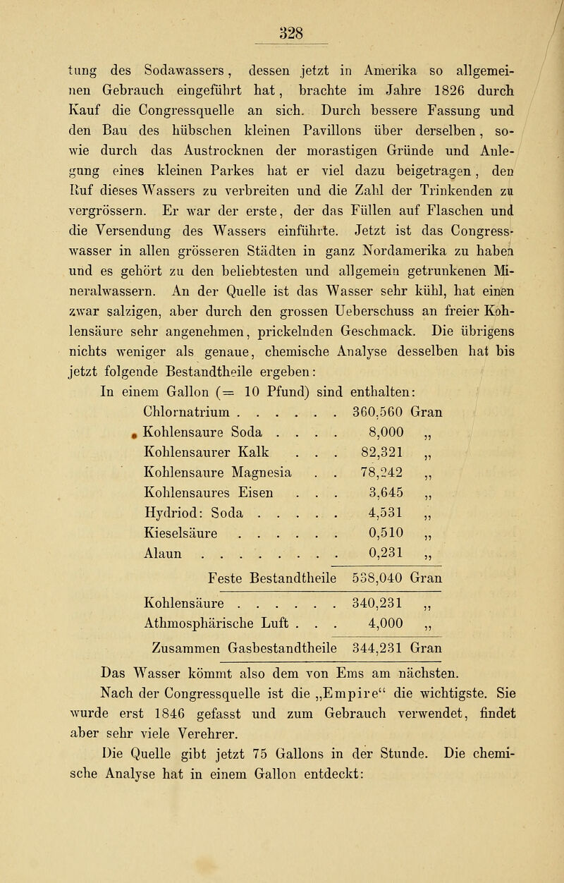 tung des Sodawassers, dessen jetzt in Amerika so allgemei- 7ien Gebrauch eingeführt hat, brachte im Jahre 1826 durch Kauf die Congressquelle an sich. Durch bessere Fassung und den Bau des hübschen kleinen Pavillons über derselben, so- wie durch das Austrocknen der morastigen Gründe und Anle- gung eines kleinen Parkes hat er viel dazu beigetragen, den Ruf dieses Wassers zu verbreiten und die Zahl der Trinkenden zu vergrössern. Er war der erste, der das Füllen auf Flaschen und die Versendung des Wassers einführte. Jetzt ist das Congress- wasser in allen grösseren Städten in ganz Nordamerika zu haben und es gehört zu den beliebtesten und allgemein getrunkenen Mi- neralwassern. An der Quelle ist das Wasser sehr kühl, hat einen zwar salzigen, aber durch den grossen Ueberschuss an freier Koh- lensäure sehr angenehmen, prickelnden Geschmack. Die übrigens nichts weniger als genaue, chemische Analyse desselben hat bis jetzt folgende Bestandteile ergeben In einem Gallon (= 10 Pfund) Chlornatrium .... « Kohlensaure Soda . . Kohlensaurer Kalk Kohlensaure Magnesia Kohlensaures Eisen Hydriod: Soda . . . Kieselsäure .... Alaun sind enthalten: 360,560 Gran 8,000 „ 82,321 „ 78,242 „ 3,645 „ 4,531 „ 0,510 „ 0,231 „ Feste Bestandteile 538,040 Gran Kohlensäure 340,231 „ Athmosphärische Luft . . . 4,000 ,, Zusammen Gasbestandtheile 344,231 Gran Das Wasser kömmt also dem von Ems am nächsten. Nach der Congressquelle ist die „Empire die wichtigste. Sie wurde erst 1846 gefasst und zum Gebrauch verwendet, findet aber sehr viele Verehrer. Die Quelle gibt jetzt 75 Gallons in der Stunde. Die chemi- sche Analyse hat in einem Gallon entdeckt: