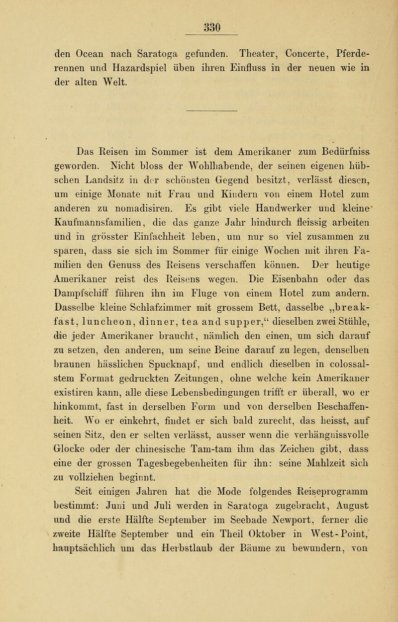 den Ocean nach Saratoga gefunden. Theater, Concerte, Pferde- rennen und Hazardspiel üben ihren Einfluss in der neuen wie in der alten Welt. Das Reisen im Sommer ist dem Amerikaner zum Bedürfniss geworden. Nicht bloss der Wohlhabende, der seinen eigenen hüb- schen Landsitz in der schönsten Gegend besitzt, verlässt diesen, um einige Monate mit Frau und Kindern von einem Hotel zum anderen zu nomadisiren. Es gibt viele Handwerker und kleine Kaufmannsfamilien, die das ganze Jahr hindurch fleissig arbeiten und in grösster Einfachheit leben, um nur so viel zusammen zu sparen, dass sie sich im Sommer für einige Wochen mit ihren Fa- milien den Genuss des Reisens verschaffen können. Der heutige Amerikaner reist des Reisens wegen. Die Eisenbahn oder das Dampfschiff führen ihn im Fluge von einem Hotel zum andern. Dasselbe kleine Schlafzimmer mit grossem Bett, dasselbe „break- fast, luncheon, dinner, tea and supper, dieselben zwei Stühle, die jeder Amerikaner braucht, nämlich den einen, um sich darauf zu setzen, den anderen, um seine Beine darauf zu legen, denselben braunen hässlichen Spucknapf, und endlich dieselben in colossal- stem Format gedruckten Zeitungen, ohne welche kein Amerikaner existiren kann, alle diese Lebensbedingungen trifft er überall, wo er hinkommt, fast in derselben Form und von derselben Beschaffen- heit. Wo er einkehrt, findet er sich bald zurecht, das heisst, auf seinen Sitz, den er selten verlässt, ausser wenn die verhängnissvolle Glocke oder der chinesische Tam-tam ihm das Zeichen gibt, dass eine der grossen Tagesbegebenheiten für ihn: seine Mahlzeit sich zu vollziehen beginnt. Seit einigen Jahren hat die Mode folgendes Reiseprogramm bestimmt: Juni und Juli werden in Saratoga zugebracht, August und die erste Hälfte September im Seebade Newport, ferner die zweite Hälfte September und ein Theil Oktober in West-Point, hauptsächlich um das Herbstlaub der Bäume zu bewundern, von