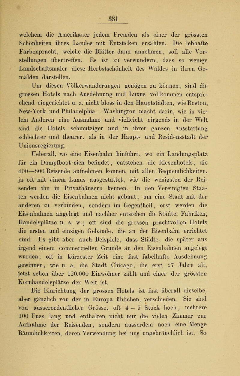 welchem die Amerikaner jedem Fremden als einer der grössten Schönheiten ihres Landes mit Entzücken erzählen. Die lebhafte Farbenpracht, welche die Blätter dann annehmen, soll alle Vor- stellungen übertreffen. Es ist zu verwundern, dass so wenige Landschaftsmaler diese Herbstschönheit des Waldes in ihren Ge- mälden darstellen. Um diesen Völkerwanderungen genügen zu können, sind die grossen Hotels nach Ausdehnung und Luxus vollkommen entspre- chend eingerichtet u. z. nicht bloss in den Hauptstädten, wie Boston, New-York und Philadelphia. Washington macht darin, wie in vie- lem Anderen eine Ausnahme und vielleicht nirgends in der Welt sind die Hotels schmutziger und in ihrer ganzen Ausstattung schlechter und theurer, als in der Haupt- und Residenzstadt der Unionsregierung. Ueberall, wo eine Eisenbahn hinführt, wo ein Landungsplatz für ein Dampfboot sich befindet, entstehen die Kiesenhotels, die 400—800 Reisende aufnehmen können, mit allen Bequemlichkeiten, ja oft mit einem Luxus ausgestattet, wie die wenigsten der Rei- senden ihn in Privathäusern kennen. In den Vereinigten Staa- ten werden die Eisenbahnen nicht gebaut, um eine Stadt mit der anderen zu verbinden, sondern im Gegentheil, erst werden die ■Eisenbahnen angelegt und nachher entstehen die Städte, Fabriken, Handelsplätze u. s. w.; oft sind die grossen prachtvollen Hotels die ersten und einzigen Gebäude, die an der Eisenbahn errichtet sind. Es gibt aber auch Beispiele, dass Städte, die später aus irgend einem commerciellen Grunde an den Eisenbahnen angelegt wurden, oft in kürzester Zeit eine fast fabelhafte Ausdehnung gewinnen, wie u. a. die Stadt Chicago, die erst 27 Jahre alt, jetzt schon über 120,000 Einwohner zählt und einer der grössten Kornhandelsplätze der Welt ist. Die Einrichtung der grossen Hotels ist fast überall dieselbe, aber gänzlich von der in Europa üblichen, verschieden. Sie sind von ausserordentlicher Grösse, oft 4—5 Stock hoch, mehrere 100 Fuss lang und enthalten nicht nur die vielen Zimmer zur Aufnahme der Reisenden, sondern ausserdem noch eine Menge Räumlichkeiten, deren Verwendung bei uns ungebräuchlich ist. So
