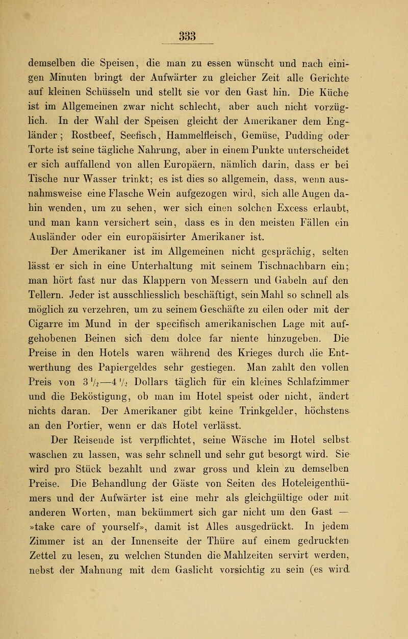 demselben die Speisen, die man zu essen wünscht und nach eini- gen Minuten bringt der Aufwärter zu gleicher Zeit alle Gerichte auf kleinen Schüsseln und stellt sie vor den Gast hin. Die Küche ist im Allgemeinen zwar nicht schlecht, aber auch nicht vorzüg- lich. In der Wahl der Speisen gleicht der Amerikaner dem Eng- länder ; Rostbeef, Seefisch, Hammelfleisch, Gemüse, Pudding oder Torte ist seine tägliche Nahrung, aber in einem Punkte unterscheidet er sich auffallend von allen Europäern, nämlich darin, dass er bei Tische nur Wasser trinkt; es ist dies so allgemein, dass, wenn aus- nahmsweise eine Flasche Wein aufgezogen wird, sich alle Augen da- hin wenden, um zu sehen, wer sich einen solchen Excess erlaubt, und man kann versichert sein, dass es in den meisten Fällen ein Ausländer oder ein europäisirter Amerikaner ist. Der Amerikaner ist im Allgemeinen nicht gesprächig, selten lässt er sich in eine Unterhaltung mit seinem Tischnachbarn ein; man hört fast nur das Klappern von Messern und Gabeln auf den Tellern. Jeder ist ausschliesslich beschäftigt, sein Mahl so schnell als möglich zu verzehren, um zu seinem Geschäfte zu eilen oder mit der Cigarre im Mund in der speeifisch amerikanischen Lage mit auf- gehobenen Beinen sich dem dolee far niente hinzugeben. Die Preise in den Hotels waren während des Krieges durch die Ent- werthung des Papiergeldes sehr gestiegen. Man zahlt den vollen Preis von 3'/.>—4 '/■.« Dollars täglich für ein kleines Schlafzimmer und die Beköstigung, ob man im Hotel speist oder nicht, ändert nichts daran. Der Amerikaner gibt keine Trinkgelder, höchstens an den Portier, wenn er das Hotel verlässt. Der Beisende ist verpflichtet, seine Wäsche im Hotel selbst waschen zu lassen, was sehr schnell und sehr gut besorgt wird. Sie- wird pro Stück bezahlt und zwar gross und klein zu demselben Preise. Die Behandlung der Gäste von Seiten des Hoteleigenthü- mers und der Aufwärter ist eine mehr als gleichgültige oder mit anderen Worten, man bekümmert sich gar nicht um den Gast — »take care of yourself», damit ist Alles ausgedrückt. In jedem Zimmer ist an der Innenseite der Thüre auf einem gedruckten Zettel zu lesen, zu welchen Stunden die Mahlzeiten servirt werden, nebst der Mahnung mit dem Gaslicht vorsichtig zu sein (es wird.