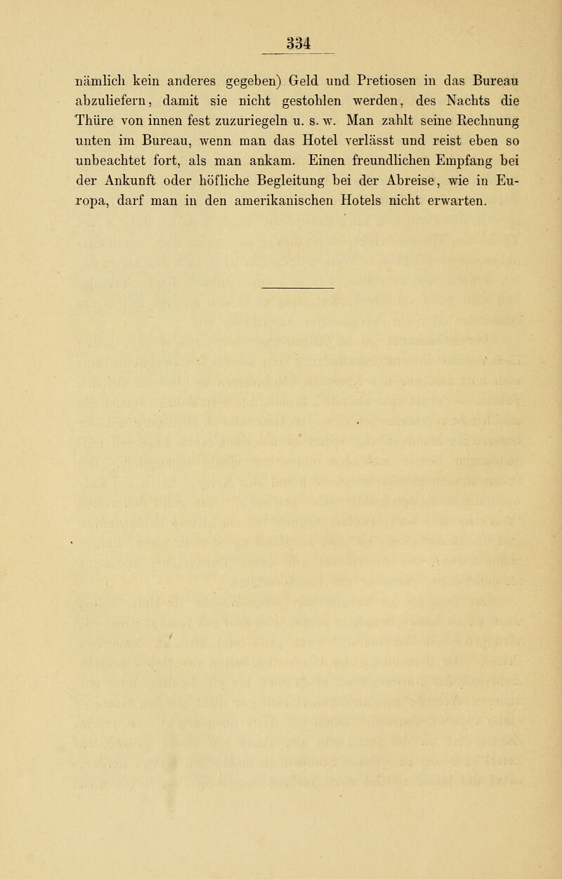 nämlich kein anderes gegeben) Geld und Pretiosen in das Bureau abzuliefern, damit sie nicht gestohlen werden, des Nachts die Thüre von innen fest zuzuriegeln u. s. w. Man zahlt seine Rechnung unten im Bureau, wenn man das Hotel verlässt und reist eben so unbeachtet fort, als man ankam. Einen freundlichen Empfang bei der Ankunft oder höfliche Begleitung bei der Abreise, wie in Eu- ropa, darf man in den amerikanischen Hotels nicht erwarten.