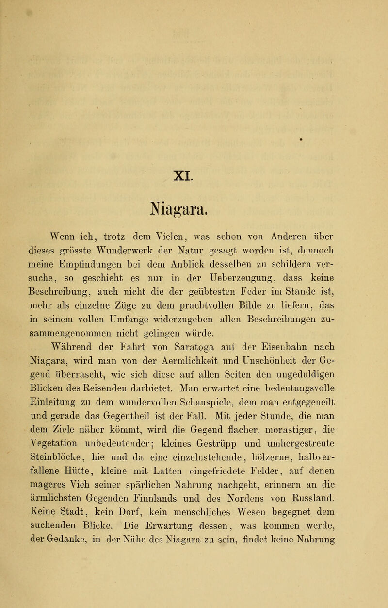 XI. Niagara, Wenn ich, trotz dem Vielen, was schon von Anderen über dieses grösste Wunderwerk der Natur gesagt worden ist, dennoch meine Empfindungen bei dem Anblick desselben zu schildern ver- suche, so geschieht es nur in der Ueberzeugung, dass keine Beschreibung, auch nicht die der geübtesten Feder im Stande ist, mehr als einzelne Züge zu dem prachtvollen Bilde zu liefern, das in seinem vollen Umfange widerzugeben allen Beschreibungen zu- sammengenommen nicht gelingen würde. Während der Fahrt von Saratoga auf der Eisenbahn nach Niagara, wird man von der Aermlichkeit und Unschönlieit der Ge- gend überrascht, wie sich diese auf allen Seiten den ungeduldigen Blicken des Reisenden darbietet. Man erwartet eine bedeutungsvolle Einleitung zu dem wundervollen Schauspiele, dem man entgegeneilt und gerade das Gegentheil ist der Fall. Mit jeder Stunde, die man dem Ziele näher kömmt, wird die Gegend flacher, morastiger, die Vegetation unbedeutender; kleines Gestrüpp und umhergestreute Steinblöcke, hie und da eine einzelnstehende, hölzerne, halbver- fallene Hütte, kleine mit Latten eingefriedete Felder, auf denen mageres Vieh seiner spärlichen Nahrung nachgeht, erinnern an die ärmlichsten Gegenden Finnlands und des Nordens von Russland. Keine Stadt, kein Dorf, kein menschliches Wesen begegnet dem suchenden Blicke. Die Erwartung dessen, was kommen werde, der Gedanke, in der Nähe des Niagara zu sein, findet keine Nahrung