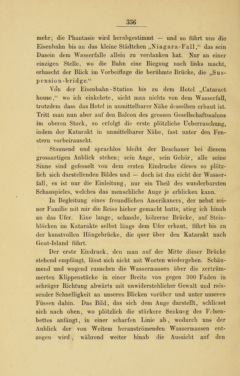 mehr; die Phantasie wird herabgestimmt — und so führt uns die Eisenbahn bis an das kleine Städtchen ,,Niagara-Fall, das sein Dasein dem Wasserfalle allein zu verdanken hat. Nur an einer einzigen Stelle, wo die Bahn eine Biegung nach links macht, erhascht der Blick im Vorbeifluge die berühmte Brücke, die „Sus- pension-bridge. Von der Eisenbahn - Station bis zu dem Hotel „Cataract house, wo ich einkehrte, sieht man nichts von dem Wasserfall, trotzdem dass das Hotel in unmittelbarer Nähe desselben erbaut ist. Tritt man nun aber auf den Balcon des grossen Gesellschaftssalons im oberen Stock, so erfolgt die erste plötzliche Ueberraschung, indem der Katarakt in unmittelbarer Nähe, fast unter den Fen- stern vorbeirauscht. Staunend und sprachlos bleibt der Beschauer bei diesem grossartigen Anblick stehen; sein Auge, sein Gehör, alle seine Sinne sind gefesselt von dem ersten Eindrucke dieses so plötz- lich sich darstellenden Bildes und — doch ist das nicht der Wasser- fall, es ist nur die Einleitung, nur ein Theil des wunderbarsten Schauspieles, welches das menschliche Auge je erblicken kann. In Begleitung eines freundlichen Amerikaners, der nebst sei- ner Familie mit mir die Reise hieher gemacht hatte, stieg ich hinab an das Ufer. Eine lange, schmale, hölzerne Brücke, auf Stein- blöcken im Katarakte selbst längs dem Ufer erbaut, führt bis zu der kunstvollen Hängebrücke, die quer über den Katarakt nach Goat-Island führt. Der erste Eindruck, den man auf der Mitte dieser Brücke stehend empfängt, lässt sich nicht mit Worten wiedergeben. Schäu- mend und wogend rauschen die Wassermassen über die zertrüm- merten Klippenstücke in einer Breite von gegen 300 Faden in schräger Richtung abwärts mit unwiderstehlicher Gewalt und reis- sender Schnelligkeit an unseren Blicken vorüber und unter unseren Füssen dahin. Das Bild, das sich dem Auge darstellt, schliesst sich nach oben, wo plötzlich die stärkere Senkung des Felsen- bettes anfängt, in einer scharfen Linie ab, wodurch uns der Anblick der von Weitem heranströmenden Wassermassen ent- zogen wird , während weiter hinab die Aussicht auf den