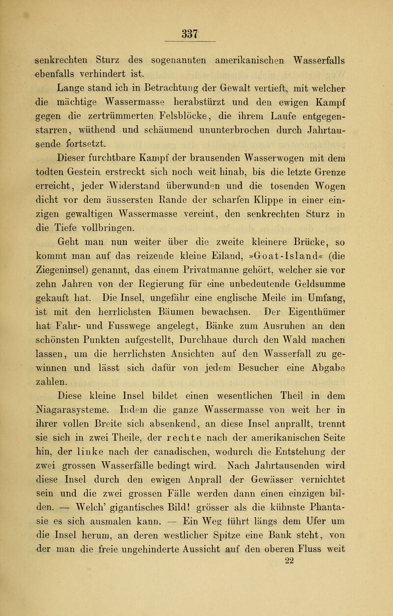 senkrechten Sturz des sogenannten amerikanischen Wasserfalls ebenfalls verhindert ist. Lange stand ich in Betrachtung der Gewalt vertieft, mit welcher die mächtige Wassermasse herabstürzt und den ewigen Kampf gegen die zertrümmerten Felsblöcke, die ihrem Laufe entgegen- starren, wüthend und schäumend ununterbrochen durch Jahrtau- sende fortsetzt. Dieser furchtbare Kampf der brausenden Wasserwogen mit dem todten Gestein erstreckt sich noch weit hinab, bis die letzte Grenze erreicht, jeder Widerstand überwunden und die tosenden Wogen dicht vor dem äussersten Rande der scharfen Klippe in einer ein- zigen gewaltigen Wassermasse vereint, den senkrechten Sturz in die Tiefe vollbringen. Geht man nun weiter über die zweite kleinere Brücke, so kommt man auf das reizende kleine Eiland, »Goat-lsland« (die Ziegeninsel) genannt, das einem Privatmanne gehört, welcher sie vor zehn Jahren von der Regierung für eine unbedeutende Geldsumme gekauft hat. Die Insel, ungefähr eine englische Meile im Umfang, ist mit den herrlichsten Bäumen bewachsen. Der Eigenthümer hat Fahr- und Fusswege angelegt, Bänke zum Ausruhen an den schönsten Punkten aufgestellt, Durchhaue durch den Wald machen lassen, um die herrlichsten Ansichten auf den Wasserfall zu ge- winnen und lässt sich dafür von jedem Besucher eine Abgabe zahlen. Diese kleine Insel bildet einen wesentlichen Theil in dem Niagarasysteme. Indem die ganze Wassermasse von weit her in ihrer vollen Breite sich absenkend, an diese Insel anprallt, trennt sie sich in zwei Theile, der rechte nach der amerikanischen Seite hin, der linke nach der canadischen, wodurch die Entstehung der zwei grossen Wasserfälle bedingt wird. Nach Jahrtausenden wird diese Insel durch den ewigen Anprall der Gewässer vernichtet sein und die zwei grossen Fälle werden dann einen einzigen bil- den. — Welch' gigantisches Bild! grösser als die kühnste Phanta- sie es sich ausmalen kann. — Ein Weg führt längs dem Ufer um die Insel herum, an deren westlicher Spitze eine Bank steht, von der man die freie ungehinderte Aussicht auf den oberen Fluss weit 22