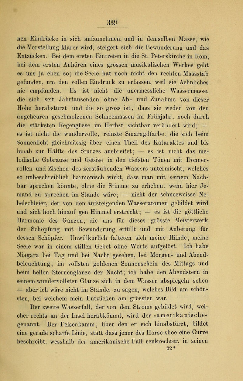 nen Eindrücke in sich aufzunehmen, und in demselben Masse, wie die Vorstellung klarer wird, steigert sich die Bewunderung und das Entzücken. Bei dem ersten Eintreten in die St. Peterskirche in Rom, hei dem ersten Anhören eines grossen musikalischen Werkes geht es uns ja eben so; die Seele hat noch nicht den rechten Massstab gefunden, um den vollen Eindruck zu erfassen, weil sie Aehnliches nie empfunden. Es ist nicht die unermessliche Wassermasse, die sich seit Jahrtausenden ohne Ab- und Zunahme von dieser Höhe herabstürzt und die so gross ist, dass sie weder von den ungeheuren geschmolzenen Schneemassen im Frühjahr, noch durch die stärksten Regengüsse im Herbst sichtbar verändert wird; — es ist nicht die wundervolle, reinste Smaragdfarbe, die sich beim Sonnenlicht gleichmässig über einen Theil des Kataraktes und bis hinab zur Hälfte des Sturzes ausbreitet; — es ist nicht das me- lodische Gebrause und Getöse in den tiefsten Tönen mit Donner- rollen und Zischen des zerstäubenden Wassers untermischt, welches so unbeschreiblich harmonisch wirkt, dass man mit seinem Nach- bar sprechen könnte, ohne die Stimme zu erheben, wenn hier Je- mand zu sprechen im Stande wäre; — nicht der schneeweisse Ne- belschleier, der von den aufsteigenden Wasseratomen gebildet wird und sich hoch hinauf gen Himmel erstreckt; — es ist die göttliche Harmonie des Ganzen, die uns für dieses grösste Meisterwerk der Schöpfung mit Bewunderung erfüllt und mit Anbetung für dessen Schöpfer. Unwillkürlich falteten sich meine Hände, meine Seele war in einem stillen Gebet ohne Worte aufgelöst. Ich habe Niagara bei Tag und bei Nacht gesehen, bei Morgen- und Abend- beleuchtung, im vollsten goldenen Sonnenschein des Mittags und beim hellen Sternenglanze der Nacht; ich habe den Abendstern in seinem wundervollsten Glänze sich in dem Wasser abspiegeln sehen — aber ich wäre nicht im Stande, zu sagen, welches Bild am schön- sten, bei welchem mein Entzücken am grössten war. Der zweite Wasserfall, der von dem Strome gebildet wird, wel- cher rechts an der Insel herabkömmt, wird der »amerikanische« genannt. Der Felsenkamm, über den er sich hinabstürzt, bildet eine gerade scharfe Linie, statt dass jener des Horse-shoe eine Curve beschreibt, wesshalb der amerikanische Fall senkrechter, in seinen 22*