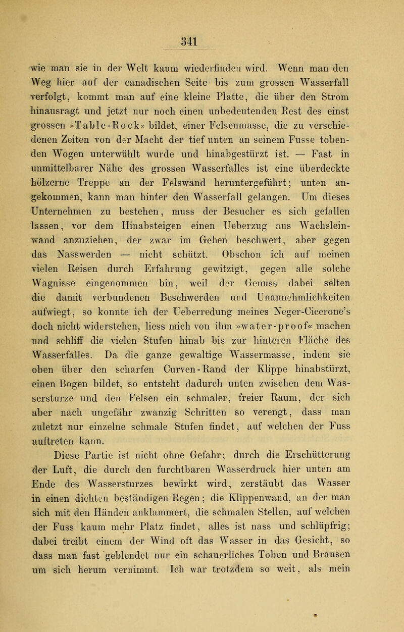 wie man sie in der Welt kaum wiederfinden wird. Wenn man den Weg hier auf der canadischen Seite bis zum grossen Wasserfall verfolgt, kommt man auf eine kleine Platte, die über den Strom hinausragt und jetzt nur noch einen unbedeutenden Rest des einst grossen »Table-Rock* bildet, einer Felsenmasse, die zu verschie- denen Zeiten von der Macht der tief unten an seinem Fusse toben- den Wogen unterwühlt wurde und hinabgestürzt ist. — Fast in unmittelbarer Nähe des grossen Wasserfalles ist eine überdeckte hölzerne Treppe an der Felswand heruntergeführt; unten an- gekommen, kann man hinter den Wasserfall gelangen. Um dieses Unternehmen zu bestehen, muss der Besucher es sich gefallen lassen, vor dem Hinabsteigen einen Ueberzug aus Wachslein- wand anzuziehen, der zwar im Gehen beschwert, aber gegen das Nasswerden — nicht schützt. Obschon ich auf meinen vielen Reisen durch Erfahrung gewitzigt, gegen alle solche Wagnisse eingenommen bin, weil der Genuss dabei selten die damit verbundenen Beschwerden und Unannehmlichkeiten aufwiegt, so konnte ich der Ueberredung meines Neger-Cicerone's doch nicht widerstehen, Hess mich von ihm »water-proof« machen und schliff die vielen Stufen hinab bis zur hinteren Fläche des Wasserfalles. Da die ganze geAvaltige Wassermasse, indem sie oben über den scharfen Curven-Rand der Klippe hinabstürzt, einen Bogen bildet, so entsteht dadurch unten zwischen dem Was- sersturze und den Felsen ein schmaler, freier Raum, der sich aber nach ungefähr zwanzig Schritten so verengt, dass man zuletzt nur einzelne schmale Stufen findet, auf welchen der Fuss auftreten kann. Diese Partie ist nicht ohne Gefahr; durch die Erschütterung der Luft, die durch den furchtbaren Wasserdruck hier unten am Ende des Wassersturzes bewirkt wird, zerstäubt das Wasser in einen dichten beständigen Regen; die Klippenwand, an der man sich mit den Händen anklammert, die schmalen Stellen, auf welchen der Fuss kaum mehr Platz findet, alles ist nass und schlüpfrig; dabei treibt einem der Wind oft das Wasser in das Gesicht, so dass man fast geblendet nur ein schauerliches Toben und Brausen um sich herum vernimmt. Ich war trotzdem so weit, als mein