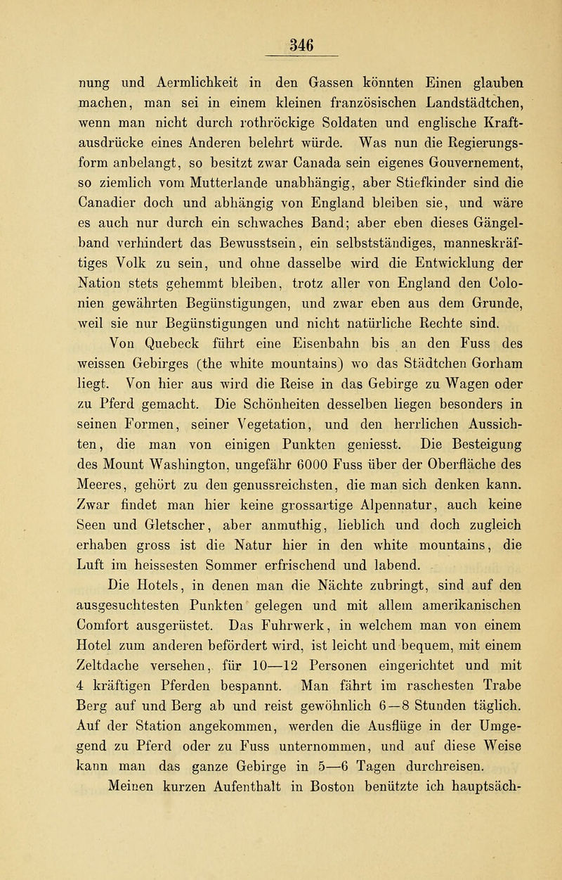 nung und Aermlichkeit in den Gassen könnten Einen glauben machen, man sei in einem kleinen französischen Landstädtchen, wenn man nicht durch rothröckige Soldaten und englische Kraft- ausdrücke eines Anderen belehrt würde. Was nun die Regierungs- form anbelangt, so besitzt zwar Canada sein eigenes Gouvernement, so ziemlich vom Mutterlande unabhängig, aber Stiefkinder sind die Canadier doch und abhängig von England bleiben sie, und wäre es auch nur durch ein schwaches Band; aber eben dieses Gängel- band verhindert das Bewusstsein, ein selbstständiges, manneskräf- tiges Volk zu sein, und ohne dasselbe wird die Entwicklung der Nation stets gehemmt bleiben, trotz aller von England den Colo- nien gewährten Begünstigungen, und zwar eben aus dem Grunde, weil sie nur Begünstigungen und nicht natürliche Rechte sind. Von Quebeck führt eine Eisenbahn bis an den Fuss des weissen Gebirges (the white mountains) wo das Städtchen Gorham liegt. Von hier aus wird die Reise in das Gebirge zu Wagen oder zu Pferd gemacht. Die Schönheiten desselben liegen besonders in seinen Formen, seiner Vegetation, und den herrlichen Aussich- ten, die man von einigen Punkten geniesst. Die Besteigung des Mount Washington, ungefähr 6000 Fuss über der Oberfläche des Meeres, gehört zu den genussreichsten, die man sich denken kann. Zwar findet man hier keine grossartige Alpennatur, auch keine Seen und Gletscher, aber anmuthig, lieblich und doch zugleich erhaben gross ist die Natur hier in den white mountains, die Luft im heissesten Sommer erfrischend und labend. Die Hotels, in denen man die Nächte zubringt, sind auf den ausgesuchtesten Punkten gelegen und mit allem amerikanischen Comfort ausgerüstet. Das Fuhrwerk, in welchem man von einem Hotel zum anderen befördert wird, ist leicht und bequem, mit einem Zeltdache versehen, für 10—12 Personen eingerichtet und mit 4 kräftigen Pferden bespannt. Man fährt im raschesten Trabe Berg auf und Berg ab und reist gewöhnlich 6—8 Stunden täglich. Auf der Station angekommen, werden die Ausflüge in der Umge- gend zu Pferd oder zu Fuss unternommen, und auf diese Weise kann man das ganze Gebirge in 5—6 Tagen durchreisen. Meinen kurzen Aufenthalt in Boston benützte ich hauptsäch-