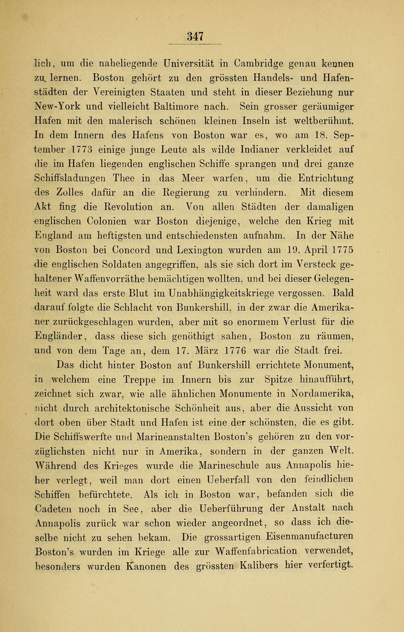 lieh, um die naheliegende Universität in Cambridge genau kennen zu, lernen. Boston gehört zu den grössten Handels- und Hafen- städten der Vereinigten Staaten und steht in dieser Beziehung nur New-York und vielleicht Baltimore nach. Sein grosser geräumiger Hafen mit den malerisch schönen kleinen Inseln ist weltberühmt. In dem Innern des Hafens von Boston war es, wo am 18. Sep- tember 1773 einige junge Leute als wilde Indianer verkleidet auf die im Hafen liegenden englischen Schiffe sprangen und drei ganze Schiffsladungen Thee in das Meer warfen, um die Entrichtung des Zolles dafür an die Regierung zu verhindern. Mit diesem Akt fing die Revolution an. Von allen Städten der damaligen ■englischen Colonien war Boston diejenige, welche den Krieg mit England am heftigsten und entschiedensten aufnahm. In der Nähe von Boston bei Concord und Lexington wurden am 19. April 1775 die englischen Soldaten angegriffen, als sie sich dort im Versteck ge- haltener Waffenvorräthe bemächtigen wollten, und bei dieser Gelegen- heit ward das erste Blut im Unabhängigkeitskriege vergossen. Bald darauf folgte die Schlacht von Bunkershill, in der zwar die Amerika- ner zurückgeschlagen wurden, aber mit so enormem Verlust für die Engländer, dass diese sich genöthigt sahen, Boston zu räumen, und von dem Tage an, dem 17. März 1776 war die Stadt frei. Das dicht hinter Boston auf Bunkershill errichtete Monument, in welchem eine Treppe im Innern bis zur Spitze hinaufführt, zeichnet sich zwar, wie alle ähnlichen Monumente in Nordamerika, nicht durch architektonische Schönheit aus, aber die Aussicht von dort oben über Stadt und Hafen ist eine der schönsten, die es gibt. Die Schiffswerfte und Marineanstalten Boston's gehören zu den vor- züglichsten nicht nur in Amerika, sondern in der ganzen Welt. Während des Krieges wurde die Marineschule aus Annapolis hie- her verlegt, weil man dort einen Ueberfall von den feindlichen Schiffen befürchtete. Als ich in Boston war, befanden sich die Cadeten noch in See, aber die Ueberführung der Anstalt nach Annapolis zurück war schon wieder angeordnet, so dass ich die- selbe nicht zu sehen bekam. Die grossartigen Eisenmanufacturen Boston's wurden im Kriege alle zur Waffenfabrication verwendet, besonders wurden Kanonen des grössten Kalibers hier verfertigt.