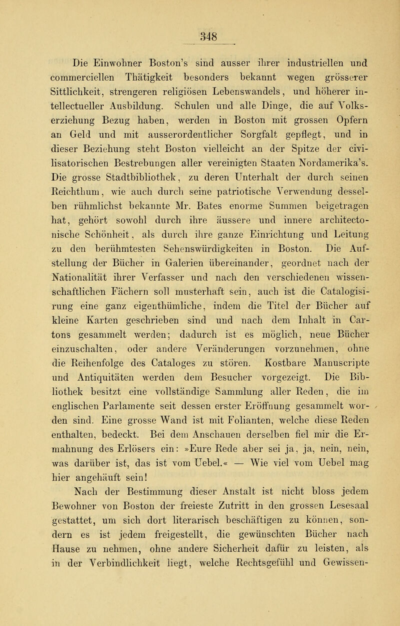 Die Einwohner Boston's sind ausser ihrer industriellen und commerciellen Thätigkeit besonders bekannt wegen grösserer Sittlichkeit, strengeren religiösen Lebenswandels, und höherer in- tellectueller Ausbildung. Schulen und alle Dinge, die auf Volks- erziehung Bezug haben, werden in Boston mit grossen Opfern an Geld und mit ausserordentlicher Sorgfalt gepflegt, und in dieser Beziehung steht Boston vielleicht an der Spitze der civi- lisatorischen Bestrebungen aller vereinigten Staaten Nordamerika^. Die grosse Stadtbibliothek, zu deren Unterhalt der durch seinen Reichthum, wie auch durch seine patriotische Verwendung dessel- ben rühmlichst bekannte Mr. Bates enorme Summen beigetragen hat, gehört sowohl durch ihre äussere und innere architecto- nische Schönheit, als durch ihre ganze Einrichtung und Leitung zu den berühmtesten Sehenswürdigkeiten in Boston. Die Auf- stellung der Bücher in Galerien übereinander, geordnet nach der Nationalität ihrer Verfasser und nach den verschiedenen wissen- schaftlichen Fächern soll musterhaft sein, auch ist die Catalogisi- rung eine ganz eigenthümliche, indem die Titel der Bücher auf kleine Karten geschrieben sind und nach dem Inhalt in Car- tons gesammelt werden; dadurch ist es möglich, neue Bücher einzuschalten, oder andere Veränderungen vorzunehmen, ohne die Reihenfolge des Cataloges zu stören. Kostbare Manuscripte und Antiquitäten werden dem Besucher vorgezeigt. Die Bib- liothek besitzt eine vollständige Sammlung aller Reden, die im englischen Parlamente seit dessen erster Eröffnung gesammelt wor- den sind. Eine grosse Wand ist mit Folianten, welche diese Reden enthalten, bedeckt. Bei dem Anschauen derselben fiel mir die Er- mahnung des Erlösers ein: »Eure Rede aber sei ja, ja, nein, nein, was darüber ist, das ist vom Uebel.« — Wie viel vom Uebel mag hier angehäuft sein! Nach der Bestimmung dieser Anstalt ist nicht bloss jedem Bewohner von Boston der freieste Zutritt in den grossen Lesesaal gestattet, um sich dort literarisch beschäftigen zu können, son- dern es ist jedem freigestellt, die gewünschten Bücher nach Hause zu nehmen, ohne andere Sicherheit dafür zu leisten, als in der Verbindlichkeit liegt, welche Rechtsgefühl und Gewissen-